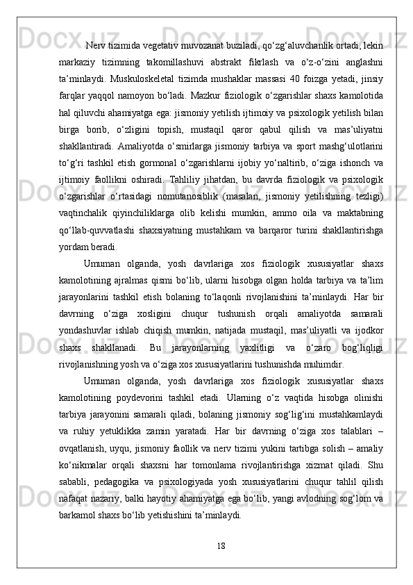 Nerv tizimida vegetativ muvozanat buziladi, qo‘zg‘aluvchanlik ortadi, lekin
markaziy   tizimning   takomillashuvi   abstrakt   fikrlash   va   o‘z-o‘zini   anglashni
ta’minlaydi.   Muskuloskeletal   tizimda   mushaklar   massasi   40   foizga   yetadi,   jinsiy
farqlar yaqqol namoyon bo‘ladi. Mazkur fiziologik o‘zgarishlar shaxs  kamolotida
hal qiluvchi ahamiyatga ega: jismoniy yetilish ijtimoiy va psixologik yetilish bilan
birga   borib,   o‘zligini   topish,   mustaqil   qaror   qabul   qilish   va   mas’uliyatni
shakllantiradi.   Amaliyotda   o‘smirlarga   jismoniy   tarbiya   va   sport   mashg‘ulotlarini
to‘g‘ri   tashkil   etish   gormonal   o‘zgarishlarni   ijobiy   yo‘naltirib,   o‘ziga   ishonch   va
ijtimoiy   faollikni   oshiradi.   Tahliliy   jihatdan,   bu   davrda   fiziologik   va   psixologik
o‘zgarishlar   o‘rtasidagi   nomutanosiblik   (masalan,   jismoniy   yetilishning   tezligi)
vaqtinchalik   qiyinchiliklarga   olib   kelishi   mumkin,   ammo   oila   va   maktabning
qo‘llab-quvvatlashi   shaxsiyatning   mustahkam   va   barqaror   turini   shakllantirishga
yordam beradi.
Umuman   olganda,   yosh   davrlariga   xos   fiziologik   xususiyatlar   shaxs
kamolotining   ajralmas   qismi   bo‘lib,   ularni   hisobga   olgan   holda   tarbiya   va   ta’lim
jarayonlarini   tashkil   etish   bolaning   to‘laqonli   rivojlanishini   ta’minlaydi.   Har   bir
davrning   o‘ziga   xosligini   chuqur   tushunish   orqali   amaliyotda   samarali
yondashuvlar   ishlab   chiqish   mumkin,   natijada   mustaqil,   mas’uliyatli   va   ijodkor
shaxs   shakllanadi.   Bu   jarayonlarning   yaxlitligi   va   o‘zaro   bog‘liqligi
rivojlanishning yosh va o‘ziga xos xususiyatlarini tushunishda muhimdir.
Umuman   olganda,   yosh   davrlariga   xos   fiziologik   xususiyatlar   shaxs
kamolotining   poydevorini   tashkil   etadi.   Ularning   o‘z   vaqtida   hisobga   olinishi
tarbiya   jarayonini   samarali   qiladi,   bolaning   jismoniy   sog‘lig‘ini   mustahkamlaydi
va   ruhiy   yetuklikka   zamin   yaratadi.   Har   bir   davrning   o‘ziga   xos   talablari   –
ovqatlanish,   uyqu,  jismoniy   faollik  va   nerv   tizimi   yukini   tartibga   solish   –   amaliy
ko‘nikmalar   orqali   shaxsni   har   tomonlama   rivojlantirishga   xizmat   qiladi.   Shu
sababli,   pedagogika   va   psixologiyada   yosh   xususiyatlarini   chuqur   tahlil   qilish
nafaqat nazariy, balki hayotiy ahamiyatga ega bo‘lib, yangi avlodning sog‘lom va
barkamol shaxs bo‘lib yetishishini ta’minlaydi.
18 
