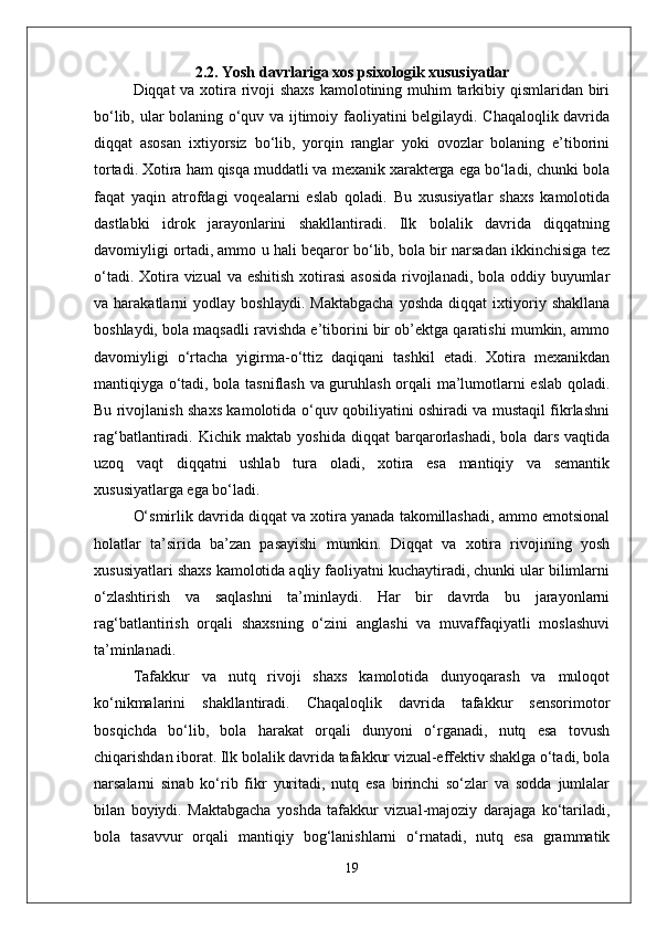 2.2. Yosh davrlariga xos psixologik xususiyatlar
Diqqat va xotira rivoji shaxs  kamolotining muhim tarkibiy qismlaridan biri
bo‘lib, ular bolaning o‘quv va ijtimoiy faoliyatini belgilaydi. Chaqaloqlik davrida
diqqat   asosan   ixtiyorsiz   bo‘lib,   yorqin   ranglar   yoki   ovozlar   bolaning   e’tiborini
tortadi. Xotira ham qisqa muddatli va mexanik xarakterga ega bo‘ladi, chunki bola
faqat   yaqin   atrofdagi   voqealarni   eslab   qoladi.   Bu   xususiyatlar   shaxs   kamolotida
dastlabki   idrok   jarayonlarini   shakllantiradi.   Ilk   bolalik   davrida   diqqatning
davomiyligi ortadi, ammo u hali beqaror bo‘lib, bola bir narsadan ikkinchisiga tez
o‘tadi. Xotira vizual  va eshitish  xotirasi  asosida  rivojlanadi, bola oddiy buyumlar
va  harakatlarni   yodlay   boshlaydi.   Maktabgacha   yoshda   diqqat   ixtiyoriy  shakllana
boshlaydi, bola maqsadli ravishda e’tiborini bir ob’ektga qaratishi mumkin, ammo
davomiyligi   o‘rtacha   yigirma-o‘ttiz   daqiqani   tashkil   etadi.   Xotira   mexanikdan
mantiqiyga o‘tadi, bola tasniflash va guruhlash orqali ma’lumotlarni eslab qoladi.
Bu rivojlanish shaxs kamolotida o‘quv qobiliyatini oshiradi va mustaqil fikrlashni
rag‘batlantiradi.   Kichik   maktab   yoshida   diqqat   barqarorlashadi,   bola   dars   vaqtida
uzoq   vaqt   diqqatni   ushlab   tura   oladi,   xotira   esa   mantiqiy   va   semantik
xususiyatlarga ega bo‘ladi. 
O‘smirlik davrida diqqat va xotira yanada takomillashadi, ammo emotsional
holatlar   ta’sirida   ba’zan   pasayishi   mumkin.   Diqqat   va   xotira   rivojining   yosh
xususiyatlari shaxs kamolotida aqliy faoliyatni kuchaytiradi, chunki ular bilimlarni
o‘zlashtirish   va   saqlashni   ta’minlaydi.   Har   bir   davrda   bu   jarayonlarni
rag‘batlantirish   orqali   shaxsning   o‘zini   anglashi   va   muvaffaqiyatli   moslashuvi
ta’minlanadi.
Tafakkur   va   nutq   rivoji   shaxs   kamolotida   dunyoqarash   va   muloqot
ko‘nikmalarini   shakllantiradi.   Chaqaloqlik   davrida   tafakkur   sensorimotor
bosqichda   bo‘lib,   bola   harakat   orqali   dunyoni   o‘rganadi,   nutq   esa   tovush
chiqarishdan iborat. Ilk bolalik davrida tafakkur vizual-effektiv shaklga o‘tadi, bola
narsalarni   sinab   ko‘rib   fikr   yuritadi,   nutq   esa   birinchi   so‘zlar   va   sodda   jumlalar
bilan   boyiydi.   Maktabgacha   yoshda   tafakkur   vizual-majoziy   darajaga   ko‘tariladi,
bola   tasavvur   orqali   mantiqiy   bog‘lanishlarni   o‘rnatadi,   nutq   esa   grammatik
19 