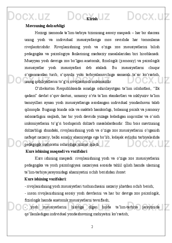 Kirish
 Mavzuning dolzarbligi  
Hozirgi zamonda ta’lim-tarbiya tizimining asosiy maqsadi – har bir shaxsni
uning   yosh   va   individual   xususiyatlariga   mos   ravishda   har   tomonlama
rivojlantirishdir.   Rivojlanishning   yosh   va   o‘ziga   xos   xususiyatlarini   bilish
pedagogika   va   psixologiya   fanlarining   markaziy   masalalaridan   biri   hisoblanadi.
Muayyan yosh davriga xos bo‘lgan anatomik, fiziologik (jismoniy) va psixologik
xususiyatlar   yosh   xususiyatlari   deb   ataladi.   Bu   xususiyatlarni   chuqur
o‘rganmasdan   turib,   o‘quvchi   yoki   tarbiyalanuvchiga   samarali   ta’sir   ko‘rsatish,
uning qobiliyatlarini to‘g‘ri rivojlantirish imkonsizdir.  
O‘zbekiston   Respublikasida   amalga   oshirilayotgan   ta’lim   islohotlari,   “Ilk
qadam” davlat o‘quv dasturi, umumiy o‘rta ta’lim standartlari va inklyuziv ta’lim
tamoyillari   aynan   yosh   xususiyatlariga   asoslangan   individual   yondashuvni   talab
qilmoqda. Bugungi kunda oila va maktab hamkorligi, bolaning psixik va jismoniy
salomatligini   saqlash,   har   bir   yosh   davrida   yuzaga   keladigan   inqirozlar   va   o‘sish
imkoniyatlarini   to‘g‘ri   boshqarish   dolzarb   masalalardandir.   Shu   bois   mavzuning
dolzarbligi  shundaki, rivojlanishning yosh va o‘ziga xos xususiyatlarini  o‘rganish
nafaqat nazariy, balki amaliy ahamiyatga ega bo‘lib, kelajak avlodni tarbiyalashda
pedagogik mahoratni oshirishga xizmat qiladi.
 Kurs ishining maqsadi va vazifalari
Kurs   ishining   maqsadi:   rivojlanishning   yosh   va   o‘ziga   xos   xususiyatlarini
pedagogika   va   yosh   psixologiyasi   nazariyasi   asosida   tahlil   qilish   hamda   ularning
ta’lim-tarbiya jarayonidagi ahamiyatini ochib berishdan iborat.  
Kurs ishining vazifalari:  
- rivojlanishning yosh xususiyatlari tushunchasini nazariy jihatdan ochib berish;  
-   inson   rivojlanishining   asosiy   yosh   davrlarini   va   har   bir   davrga   xos   psixologik,
fiziologik hamda anatomik xususiyatlarni tavsiflash;  
-   yosh   xususiyatlarini   hisobga   olgan   holda   ta’lim-tarbiya   jarayonida
qo‘llaniladigan individual yondashuvning mohiyatini ko‘rsatish;  
2 