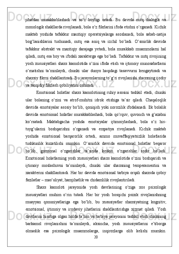 jihatdan   murakkablashadi   va   so‘z   boyligi   ortadi.   Bu   davrda   nutq   dialogik   va
monologik shakllarda rivojlanadi, bola o‘z fikrlarini ifoda etishni o‘rganadi. Kichik
maktab   yoshida   tafakkur   mantiqiy   operatsiyalarga   asoslanadi,   bola   sabab-natija
bog‘lanishlarini   tushunadi,   nutq   esa   aniq   va   izchil   bo‘ladi.   O‘smirlik   davrida
tafakkur   abstrakt   va   mantiqiy   darajaga   yetadi,   bola   murakkab   muammolarni   hal
qiladi, nutq esa boy va ifodali xarakterga ega bo‘ladi. Tafakkur va nutq rivojining
yosh xususiyatlari  shaxs  kamolotida o‘zini ifoda etish va ijtimoiy munosabatlarni
o‘rnatishni   ta’minlaydi,   chunki   ular   dunyo   haqidagi   tasavvurni   kengaytiradi   va
shaxsiy fikrni shakllantiradi. Bu jarayonlarning to‘g‘ri rivojlanishi shaxsning ijodiy
va tanqidiy fikrlash qobiliyatini oshiradi.
Emotsional   holatlar   shaxs   kamolotining   ruhiy   asosini   tashkil   etadi,   chunki
ular   bolaning   o‘zini   va   atrof-muhitni   idrok   etishiga   ta’sir   qiladi.   Chaqaloqlik
davrida emotsiyalar  asosiy bo‘lib, qoniqish yoki  norozilik ifodalanadi. Ilk bolalik
davrida   emotsional   holatlar   murakkablashadi,   bola   qo‘rquv,   quvonch   va   g‘azabni
ko‘rsatadi.   Maktabgacha   yoshda   emotsiyalar   ijtimoiylashadi,   bola   o‘z   his-
tuyg‘ularini   boshqarishni   o‘rganadi   va   empatiya   rivojlanadi.   Kichik   maktab
yoshida   emotsional   barqarorlik   ortadi,   ammo   muvaffaqiyatsizlik   holatlarida
tushkunlik   kuzatilishi   mumkin.   O‘smirlik   davrida   emotsional   holatlar   beqaror
bo‘lib,   gormonal   o‘zgarishlar   ta’sirida   keskin   o‘zgarishlar   sodir   bo‘ladi.
Emotsional  holatlarning yosh xususiyatlari shaxs kamolotida o‘zini boshqarish va
ijtimoiy   moslashuvni   ta’minlaydi,   chunki   ular   shaxsning   temperamentini   va
xarakterini shakllantiradi. Har bir davrda emotsional  tarbiya orqali shaxsda  ijobiy
fazilatlar – mas’uliyat, hamjihatlik va chidamlilik rivojlantiriladi.  
Shaxs   kamoloti   jarayonida   yosh   davrlarining   o‘ziga   xos   psixologik
xususiyatlari   muhim   o‘rin   tutadi.   Har   bir   yosh   bosqichi   psixik   rivojlanishning
muayyan   qonuniyatlariga   ega   bo‘lib,   bu   xususiyatlar   shaxsiyatning   kognitiv,
emotsional,   ijtimoiy   va   irodaviy   jihatlarini   shakllantirishga   xizmat   qiladi.   Yosh
davrlarini hisobga olgan holda ta’lim va tarbiya jarayonini tashkil etish shaxsning
barkamol   rivojlanishini   ta’minlaydi,   aksincha,   yosh   xususiyatlarini   e’tiborga
olmaslik   esa   psixologik   muammolarga,   inqirozlarga   olib   kelishi   mumkin.
20 