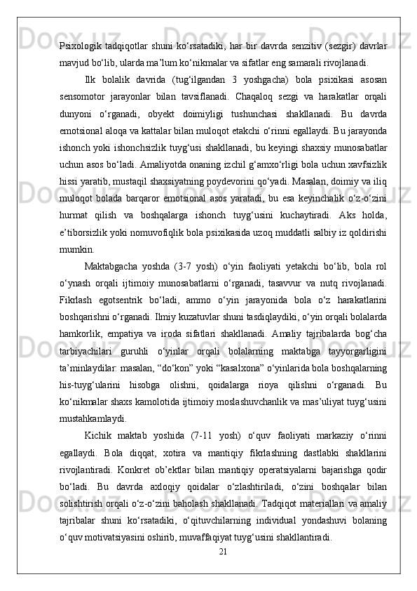 Psixologik   tadqiqotlar   shuni   ko‘rsatadiki,   har   bir   davrda   senzitiv   (sezgir)   davrlar
mavjud bo‘lib, ularda ma’lum ko‘nikmalar va sifatlar eng samarali rivojlanadi.
Ilk   bolalik   davrida   (tug‘ilgandan   3   yoshgacha)   bola   psixikasi   asosan
sensomotor   jarayonlar   bilan   tavsiflanadi.   Chaqaloq   sezgi   va   harakatlar   orqali
dunyoni   o‘rganadi,   obyekt   doimiyligi   tushunchasi   shakllanadi.   Bu   davrda
emotsional aloqa va kattalar bilan muloqot etakchi o‘rinni egallaydi. Bu jarayonda
ishonch yoki ishonchsizlik  tuyg‘usi  shakllanadi, bu keyingi shaxsiy  munosabatlar
uchun asos bo‘ladi. Amaliyotda onaning izchil g‘amxo‘rligi bola uchun xavfsizlik
hissi yaratib, mustaqil shaxsiyatning poydevorini qo‘yadi. Masalan, doimiy va iliq
muloqot   bolada   barqaror   emotsional   asos   yaratadi,   bu   esa   keyinchalik   o‘z-o‘zini
hurmat   qilish   va   boshqalarga   ishonch   tuyg‘usini   kuchaytiradi.   Aks   holda,
e’tiborsizlik yoki nomuvofiqlik bola psixikasida uzoq muddatli salbiy iz qoldirishi
mumkin.
Maktabgacha   yoshda   (3-7   yosh)   o‘yin   faoliyati   yetakchi   bo‘lib,   bola   rol
o‘ynash   orqali   ijtimoiy   munosabatlarni   o‘rganadi,   tasavvur   va   nutq   rivojlanadi.
Fikrlash   egotsentrik   bo‘ladi,   ammo   o‘yin   jarayonida   bola   o‘z   harakatlarini
boshqarishni o‘rganadi. Ilmiy kuzatuvlar shuni tasdiqlaydiki, o‘yin orqali bolalarda
hamkorlik,   empatiya   va   iroda   sifatlari   shakllanadi.   Amaliy   tajribalarda   bog‘cha
tarbiyachilari   guruhli   o‘yinlar   orqali   bolalarning   maktabga   tayyorgarligini
ta’minlaydilar: masalan, “do‘kon” yoki “kasalxona” o‘yinlarida bola boshqalarning
his-tuyg‘ularini   hisobga   olishni,   qoidalarga   rioya   qilishni   o‘rganadi.   Bu
ko‘nikmalar shaxs kamolotida ijtimoiy moslashuvchanlik va mas’uliyat tuyg‘usini
mustahkamlaydi.
Kichik   maktab   yoshida   (7-11   yosh)   o‘quv   faoliyati   markaziy   o‘rinni
egallaydi.   Bola   diqqat,   xotira   va   mantiqiy   fikrlashning   dastlabki   shakllarini
rivojlantiradi.   Konkret   ob’ektlar   bilan   mantiqiy   operatsiyalarni   bajarishga   qodir
bo‘ladi.   Bu   davrda   axloqiy   qoidalar   o‘zlashtiriladi,   o‘zini   boshqalar   bilan
solishtirish orqali o‘z-o‘zini baholash shakllanadi. Tadqiqot materiallari va amaliy
tajribalar   shuni   ko‘rsatadiki,   o‘qituvchilarning   individual   yondashuvi   bolaning
o‘quv motivatsiyasini oshirib, muvaffaqiyat tuyg‘usini shakllantiradi. 
21 