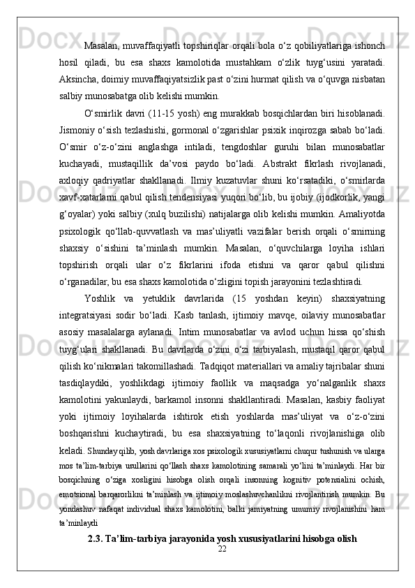 Masalan,  muvaffaqiyatli  topshiriqlar  orqali  bola  o‘z qobiliyatlariga ishonch
hosil   qiladi,   bu   esa   shaxs   kamolotida   mustahkam   o‘zlik   tuyg‘usini   yaratadi.
Aksincha, doimiy muvaffaqiyatsizlik past o‘zini hurmat qilish va o‘quvga nisbatan
salbiy munosabatga olib kelishi mumkin.
O‘smirlik davri (11-15 yosh)  eng murakkab bosqichlardan biri hisoblanadi.
Jismoniy o‘sish  tezlashishi,  gormonal o‘zgarishlar  psixik inqirozga sabab  bo‘ladi.
O‘smir   o‘z-o‘zini   anglashga   intiladi,   tengdoshlar   guruhi   bilan   munosabatlar
kuchayadi,   mustaqillik   da’vosi   paydo   bo‘ladi.   Abstrakt   fikrlash   rivojlanadi,
axloqiy   qadriyatlar   shakllanadi.   Ilmiy   kuzatuvlar   shuni   ko‘rsatadiki,   o‘smirlarda
xavf-xatarlarni qabul qilish tendensiyasi yuqori bo‘lib, bu ijobiy (ijodkorlik, yangi
g‘oyalar) yoki salbiy (xulq buzilishi) natijalarga olib kelishi mumkin. Amaliyotda
psixologik   qo‘llab-quvvatlash   va   mas’uliyatli   vazifalar   berish   orqali   o‘smirning
shaxsiy   o‘sishini   ta’minlash   mumkin.   Masalan,   o‘quvchilarga   loyiha   ishlari
topshirish   orqali   ular   o‘z   fikrlarini   ifoda   etishni   va   qaror   qabul   qilishni
o‘rganadilar, bu esa shaxs kamolotida o‘zligini topish jarayonini tezlashtiradi.
Yoshlik   va   yetuklik   davrlarida   (15   yoshdan   keyin)   shaxsiyatning
integratsiyasi   sodir   bo‘ladi.   Kasb   tanlash,   ijtimoiy   mavqe,   oilaviy   munosabatlar
asosiy   masalalarga   aylanadi.   Intim   munosabatlar   va   avlod   uchun   hissa   qo‘shish
tuyg‘ulari   shakllanadi.   Bu   davrlarda   o‘zini   o‘zi   tarbiyalash,   mustaqil   qaror   qabul
qilish ko‘nikmalari takomillashadi. Tadqiqot materiallari va amaliy tajribalar shuni
tasdiqlaydiki,   yoshlikdagi   ijtimoiy   faollik   va   maqsadga   yo‘nalganlik   shaxs
kamolotini   yakunlaydi,   barkamol   insonni   shakllantiradi.   Masalan,   kasbiy   faoliyat
yoki   ijtimoiy   loyihalarda   ishtirok   etish   yoshlarda   mas’uliyat   va   o‘z-o‘zini
boshqarishni   kuchaytiradi,   bu   esa   shaxsiyatning   to‘laqonli   rivojlanishiga   olib
keladi.  Shunday qilib, yosh davrlariga xos psixologik xususiyatlarni chuqur tushunish va ularga
mos   ta’lim-tarbiya   usullarini   qo‘llash   shaxs   kamolotining   samarali   yo‘lini   ta’minlaydi.   Har   bir
bosqichning   o‘ziga   xosligini   hisobga   olish   orqali   insonning   kognitiv   potensialini   ochish,
emotsional   barqarorlikni   ta’minlash   va   ijtimoiy   moslashuvchanlikni   rivojlantirish   mumkin.   Bu
yondashuv   nafaqat   individual   shaxs   kamolotini,   balki   jamiyatning   umumiy   rivojlanishini   ham
ta’minlaydi
2.3. Ta’lim-tarbiya jarayonida yosh xususiyatlarini hisobga olish
22 