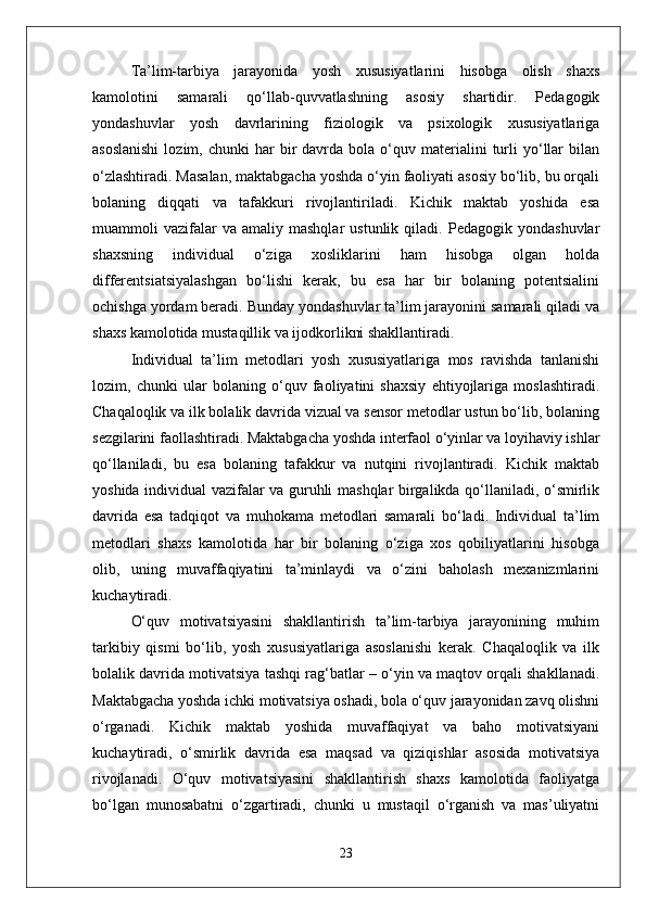 Ta’lim-tarbiya   jarayonida   yosh   xususiyatlarini   hisobga   olish   shaxs
kamolotini   samarali   qo‘llab-quvvatlashning   asosiy   shartidir.   Pedagogik
yondashuvlar   yosh   davrlarining   fiziologik   va   psixologik   xususiyatlariga
asoslanishi  lozim,  chunki  har  bir   davrda   bola   o‘quv  materialini   turli  yo‘llar  bilan
o‘zlashtiradi. Masalan, maktabgacha yoshda o‘yin faoliyati asosiy bo‘lib, bu orqali
bolaning   diqqati   va   tafakkuri   rivojlantiriladi.   Kichik   maktab   yoshida   esa
muammoli   vazifalar   va   amaliy  mashqlar   ustunlik   qiladi.  Pedagogik   yondashuvlar
shaxsning   individual   o‘ziga   xosliklarini   ham   hisobga   olgan   holda
differentsiatsiyalashgan   bo‘lishi   kerak,   bu   esa   har   bir   bolaning   potentsialini
ochishga yordam beradi. Bunday yondashuvlar ta’lim jarayonini samarali qiladi va
shaxs kamolotida mustaqillik va ijodkorlikni shakllantiradi.
Individual   ta’lim   metodlari   yosh   xususiyatlariga   mos   ravishda   tanlanishi
lozim,   chunki   ular   bolaning   o‘quv   faoliyatini   shaxsiy   ehtiyojlariga   moslashtiradi.
Chaqaloqlik va ilk bolalik davrida vizual va sensor metodlar ustun bo‘lib, bolaning
sezgilarini faollashtiradi. Maktabgacha yoshda interfaol o‘yinlar va loyihaviy ishlar
qo‘llaniladi,   bu   esa   bolaning   tafakkur   va   nutqini   rivojlantiradi.   Kichik   maktab
yoshida individual vazifalar va guruhli mashqlar birgalikda qo‘llaniladi, o‘smirlik
davrida   esa   tadqiqot   va   muhokama   metodlari   samarali   bo‘ladi.   Individual   ta’lim
metodlari   shaxs   kamolotida   har   bir   bolaning   o‘ziga   xos   qobiliyatlarini   hisobga
olib,   uning   muvaffaqiyatini   ta’minlaydi   va   o‘zini   baholash   mexanizmlarini
kuchaytiradi.
O‘quv   motivatsiyasini   shakllantirish   ta’lim-tarbiya   jarayonining   muhim
tarkibiy   qismi   bo‘lib,   yosh   xususiyatlariga   asoslanishi   kerak.   Chaqaloqlik   va   ilk
bolalik davrida motivatsiya tashqi rag‘batlar – o‘yin va maqtov orqali shakllanadi.
Maktabgacha yoshda ichki motivatsiya oshadi, bola o‘quv jarayonidan zavq olishni
o‘rganadi.   Kichik   maktab   yoshida   muvaffaqiyat   va   baho   motivatsiyani
kuchaytiradi,   o‘smirlik   davrida   esa   maqsad   va   qiziqishlar   asosida   motivatsiya
rivojlanadi.   O‘quv   motivatsiyasini   shakllantirish   shaxs   kamolotida   faoliyatga
bo‘lgan   munosabatni   o‘zgartiradi,   chunki   u   mustaqil   o‘rganish   va   mas’uliyatni
23 