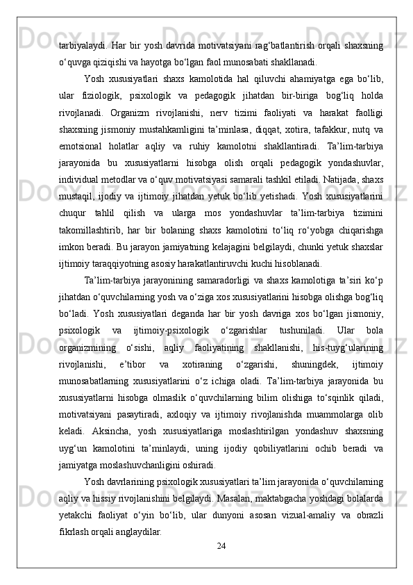 tarbiyalaydi.   Har   bir   yosh   davrida   motivatsiyani   rag‘batlantirish   orqali   shaxsning
o‘quvga qiziqishi va hayotga bo‘lgan faol munosabati shakllanadi.
Yosh   xususiyatlari   shaxs   kamolotida   hal   qiluvchi   ahamiyatga   ega   bo‘lib,
ular   fiziologik,   psixologik   va   pedagogik   jihatdan   bir-biriga   bog‘liq   holda
rivojlanadi.   Organizm   rivojlanishi,   nerv   tizimi   faoliyati   va   harakat   faolligi
shaxsning   jismoniy   mustahkamligini   ta’minlasa,   diqqat,   xotira,   tafakkur,   nutq   va
emotsional   holatlar   aqliy   va   ruhiy   kamolotni   shakllantiradi.   Ta’lim-tarbiya
jarayonida   bu   xususiyatlarni   hisobga   olish   orqali   pedagogik   yondashuvlar,
individual metodlar va o‘quv motivatsiyasi samarali tashkil etiladi. Natijada, shaxs
mustaqil,   ijodiy   va   ijtimoiy   jihatdan   yetuk   bo‘lib   yetishadi.   Yosh   xususiyatlarini
chuqur   tahlil   qilish   va   ularga   mos   yondashuvlar   ta’lim-tarbiya   tizimini
takomillashtirib,   har   bir   bolaning   shaxs   kamolotini   to‘liq   ro‘yobga   chiqarishga
imkon beradi. Bu jarayon jamiyatning kelajagini belgilaydi, chunki yetuk shaxslar
ijtimoiy taraqqiyotning asosiy harakatlantiruvchi kuchi hisoblanadi.  
Ta’lim-tarbiya   jarayonining   samaradorligi   va   shaxs   kamolotiga   ta’siri   ko‘p
jihatdan o‘quvchilarning yosh va o‘ziga xos xususiyatlarini hisobga olishga bog‘liq
bo‘ladi.   Yosh   xususiyatlari   deganda   har   bir   yosh   davriga   xos   bo‘lgan   jismoniy,
psixologik   va   ijtimoiy-psixologik   o‘zgarishlar   tushuniladi.   Ular   bola
organizmining   o‘sishi,   aqliy   faoliyatining   shakllanishi,   his-tuyg‘ularining
rivojlanishi,   e’tibor   va   xotiraning   o‘zgarishi,   shuningdek,   ijtimoiy
munosabatlarning   xususiyatlarini   o‘z   ichiga   oladi.   Ta’lim-tarbiya   jarayonida   bu
xususiyatlarni   hisobga   olmaslik   o‘quvchilarning   bilim   olishiga   to‘sqinlik   qiladi,
motivatsiyani   pasaytiradi,   axloqiy   va   ijtimoiy   rivojlanishda   muammolarga   olib
keladi.   Aksincha,   yosh   xususiyatlariga   moslashtirilgan   yondashuv   shaxsning
uyg‘un   kamolotini   ta’minlaydi,   uning   ijodiy   qobiliyatlarini   ochib   beradi   va
jamiyatga moslashuvchanligini oshiradi.
Yosh davrlarining psixologik xususiyatlari ta’lim jarayonida o‘quvchilarning
aqliy va hissiy rivojlanishini belgilaydi. Masalan, maktabgacha yoshdagi bolalarda
yetakchi   faoliyat   o‘yin   bo‘lib,   ular   dunyoni   asosan   vizual-amaliy   va   obrazli
fikrlash orqali anglaydilar.
24 