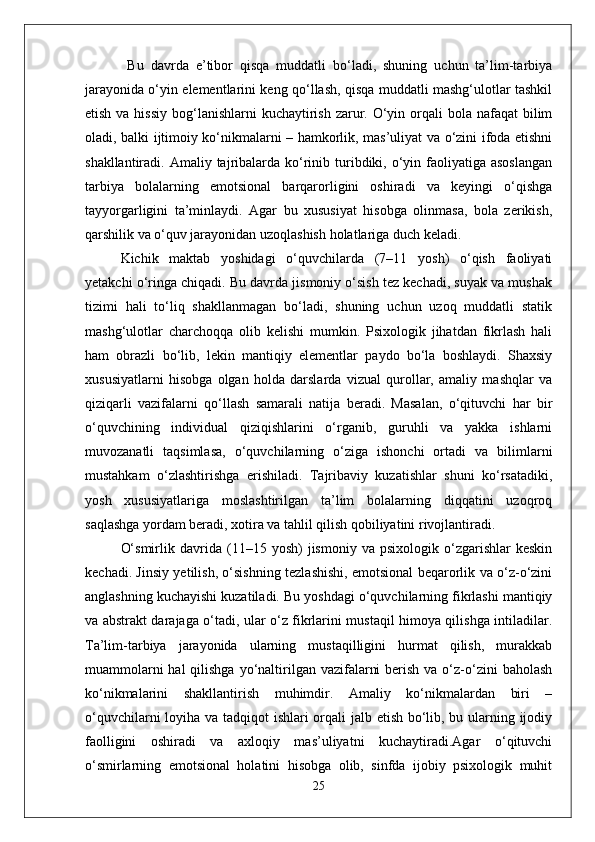   Bu   davrda   e’tibor   qisqa   muddatli   bo‘ladi,   shuning   uchun   ta’lim-tarbiya
jarayonida o‘yin elementlarini keng qo‘llash, qisqa muddatli mashg‘ulotlar tashkil
etish va hissiy  bog‘lanishlarni  kuchaytirish zarur. O‘yin orqali  bola nafaqat  bilim
oladi, balki ijtimoiy ko‘nikmalarni – hamkorlik, mas’uliyat va o‘zini ifoda etishni
shakllantiradi. Amaliy  tajribalarda  ko‘rinib turibdiki, o‘yin faoliyatiga asoslangan
tarbiya   bolalarning   emotsional   barqarorligini   oshiradi   va   keyingi   o‘qishga
tayyorgarligini   ta’minlaydi.   Agar   bu   xususiyat   hisobga   olinmasa,   bola   zerikish,
qarshilik va o‘quv jarayonidan uzoqlashish holatlariga duch keladi.
Kichik   maktab   yoshidagi   o‘quvchilarda   (7–11   yosh)   o‘qish   faoliyati
yetakchi o‘ringa chiqadi. Bu davrda jismoniy o‘sish tez kechadi, suyak va mushak
tizimi   hali   to‘liq   shakllanmagan   bo‘ladi,   shuning   uchun   uzoq   muddatli   statik
mashg‘ulotlar   charchoqqa   olib   kelishi   mumkin.   Psixologik   jihatdan   fikrlash   hali
ham   obrazli   bo‘lib,   lekin   mantiqiy   elementlar   paydo   bo‘la   boshlaydi.   Shaxsiy
xususiyatlarni   hisobga   olgan   holda   darslarda   vizual   qurollar,   amaliy   mashqlar   va
qiziqarli   vazifalarni   qo‘llash   samarali   natija   beradi.   Masalan,   o‘qituvchi   har   bir
o‘quvchining   individual   qiziqishlarini   o‘rganib,   guruhli   va   yakka   ishlarni
muvozanatli   taqsimlasa,   o‘quvchilarning   o‘ziga   ishonchi   ortadi   va   bilimlarni
mustahkam   o‘zlashtirishga   erishiladi.   Tajribaviy   kuzatishlar   shuni   ko‘rsatadiki,
yosh   xususiyatlariga   moslashtirilgan   ta’lim   bolalarning   diqqatini   uzoqroq
saqlashga yordam beradi, xotira va tahlil qilish qobiliyatini rivojlantiradi.
O‘smirlik   davrida   (11–15  yosh)   jismoniy  va   psixologik   o‘zgarishlar   keskin
kechadi. Jinsiy yetilish, o‘sishning tezlashishi, emotsional beqarorlik va o‘z-o‘zini
anglashning kuchayishi kuzatiladi. Bu yoshdagi o‘quvchilarning fikrlashi mantiqiy
va abstrakt darajaga o‘tadi, ular o‘z fikrlarini mustaqil himoya qilishga intiladilar.
Ta’lim-tarbiya   jarayonida   ularning   mustaqilligini   hurmat   qilish,   murakkab
muammolarni  hal  qilishga  yo‘naltirilgan vazifalarni  berish  va o‘z-o‘zini  baholash
ko‘nikmalarini   shakllantirish   muhimdir.   Amaliy   ko‘nikmalardan   biri   –
o‘quvchilarni  loyiha va tadqiqot  ishlari  orqali jalb etish bo‘lib, bu ularning ijodiy
faolligini   oshiradi   va   axloqiy   mas’uliyatni   kuchaytiradi.Agar   o‘qituvchi
o‘smirlarning   emotsional   holatini   hisobga   olib,   sinfda   ijobiy   psixologik   muhit
25 