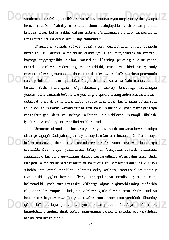 yaratmasa,   qarshilik,   konfliktlar   va   o‘quv   motivatsiyasining   pasayishi   yuzaga
kelishi   mumkin.   Tahliliy   materiallar   shuni   tasdiqlaydiki,   yosh   xususiyatlarini
hisobga   olgan   holda   tashkil   etilgan   tarbiya   o‘smirlarning   ijtimoiy   moslashuvini
tezlashtiradi va shaxsiy o‘sishini rag‘batlantiradi.
O‘spirinlik   yoshida   (15–18   yosh)   shaxs   kamolotining   yuqori   bosqichi
kuzatiladi.   Bu   davrda   o‘quvchilar   kasbiy   yo‘nalish,   dunyoqarash   va   mustaqil
hayotga   tayyorgarlikka   e’tibor   qaratadilar.   Ularning   psixologik   xususiyatlari
orasida   o‘z-o‘zini   anglashning   chuqurlashishi,   mas’uliyat   hissi   va   ijtimoiy
munosabatlarning murakkablashishi alohida o‘rin tutadi. Ta’lim-tarbiya jarayonida
nazariy   bilimlarni   amaliyot   bilan   bog‘lash,   muhokama   va   bahs-munozaralarni
tashkil   etish,   shuningdek,   o‘quvchilarning   shaxsiy   tajribasiga   asoslangan
yondashuvlar samarali bo‘ladi. Bu yoshdagi o‘quvchilarning individual farqlarini –
qobiliyat, qiziqish va temperamentni hisobga olish orqali har birining potensialini
to‘liq ochish mumkin. Amaliy tajribalarda ko‘rinib turibdiki, yosh xususiyatlariga
moslashtirilgan   dars   va   tarbiya   tadbirlari   o‘quvchilarda   mustaqil   fikrlash,
ijodkorlik va axloqiy barqarorlikni shakllantiradi.
Umuman   olganda,   ta’lim-tarbiya   jarayonida   yosh   xususiyatlarini   hisobga
olish   pedagogik   faoliyatning   asosiy   tamoyillaridan   biri   hisoblanadi.   Bu   tamoyil
ta’lim   mazmuni,   shakllari   va   metodlarini   har   bir   yosh   davrining   talablariga
moslashtirishni,   o‘quv   yuklamasini   tabiiy   va   bosqichma-bosqich   oshirishni,
shuningdek,   har   bir   o‘quvchining   shaxsiy   xususiyatlarini   o‘rganishni   talab   etadi.
Natijada,   o‘quvchilar   nafaqat   bilim   va   ko‘nikmalarni   o‘zlashtiradilar,   balki   shaxs
sifatida   ham   kamol   topadilar   –   ularning   aqliy,   axloqiy,   emotsional   va   ijtimoiy
rivojlanishi   uyg‘un   kechadi.   Ilmiy   tadqiqotlar   va   amaliy   tajribalar   shuni
ko‘rsatadiki,   yosh   xususiyatlarini   e’tiborga   olgan   o‘qituvchilarning   sinflarida
o‘quv natijalari yuqori bo‘ladi, o‘quvchilarning o‘z-o‘zini hurmat qilishi ortadi va
kelajakdagi   hayotiy   muvaffaqiyatlari   uchun   mustahkam   asos   yaratiladi.   Shunday
qilib,   ta’lim-tarbiya   jarayonida   yosh   xususiyatlarini   hisobga   olish   shaxs
kamolotining   muhim   sharti   bo‘lib,   jamiyatning   barkamol   avlodni   tarbiyalashdagi
asosiy omillardan biridir.
26 