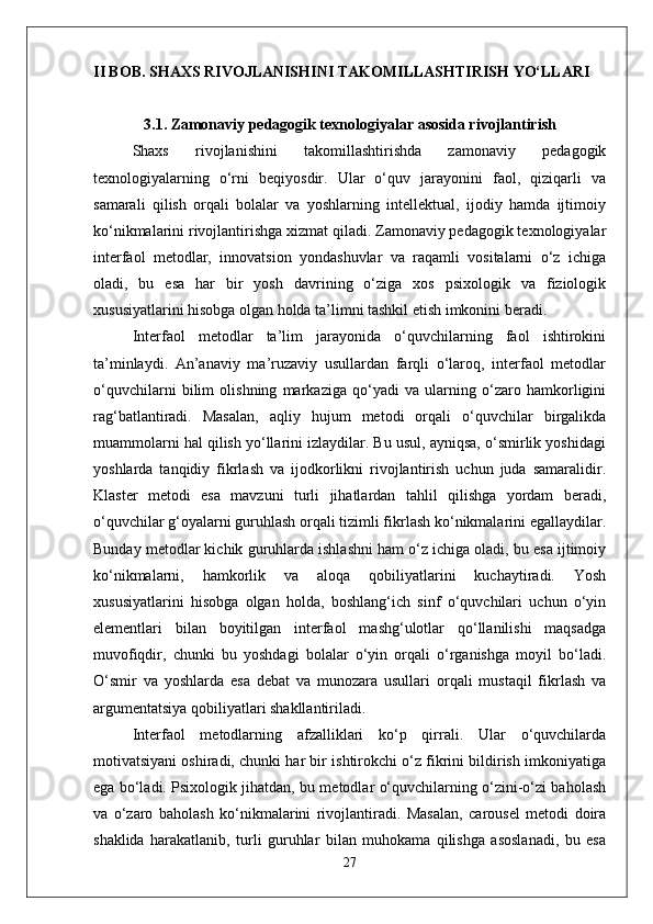 II BOB. SHAXS RIVOJLANISHINI TAKOMILLASHTIRISH YO‘LLARI
3.1. Zamonaviy pedagogik texnologiyalar asosida rivojlantirish
Shaxs   rivojlanishini   takomillashtirishda   zamonaviy   pedagogik
texnologiyalarning   o‘rni   beqiyosdir.   Ular   o‘quv   jarayonini   faol,   qiziqarli   va
samarali   qilish   orqali   bolalar   va   yoshlarning   intellektual,   ijodiy   hamda   ijtimoiy
ko‘nikmalarini rivojlantirishga xizmat qiladi. Zamonaviy pedagogik texnologiyalar
interfaol   metodlar,   innovatsion   yondashuvlar   va   raqamli   vositalarni   o‘z   ichiga
oladi,   bu   esa   har   bir   yosh   davrining   o‘ziga   xos   psixologik   va   fiziologik
xususiyatlarini hisobga olgan holda ta’limni tashkil etish imkonini beradi. 
Interfaol   metodlar   ta’lim   jarayonida   o‘quvchilarning   faol   ishtirokini
ta’minlaydi.   An’anaviy   ma’ruzaviy   usullardan   farqli   o‘laroq,   interfaol   metodlar
o‘quvchilarni   bilim   olishning   markaziga   qo‘yadi   va   ularning   o‘zaro   hamkorligini
rag‘batlantiradi.   Masalan,   aqliy   hujum   metodi   orqali   o‘quvchilar   birgalikda
muammolarni hal qilish yo‘llarini izlaydilar. Bu usul, ayniqsa, o‘smirlik yoshidagi
yoshlarda   tanqidiy   fikrlash   va   ijodkorlikni   rivojlantirish   uchun   juda   samaralidir.
Klaster   metodi   esa   mavzuni   turli   jihatlardan   tahlil   qilishga   yordam   beradi,
o‘quvchilar g‘oyalarni guruhlash orqali tizimli fikrlash ko‘nikmalarini egallaydilar.
Bunday metodlar kichik guruhlarda ishlashni ham o‘z ichiga oladi, bu esa ijtimoiy
ko‘nikmalarni,   hamkorlik   va   aloqa   qobiliyatlarini   kuchaytiradi.   Yosh
xususiyatlarini   hisobga   olgan   holda,   boshlang‘ich   sinf   o‘quvchilari   uchun   o‘yin
elementlari   bilan   boyitilgan   interfaol   mashg‘ulotlar   qo‘llanilishi   maqsadga
muvofiqdir,   chunki   bu   yoshdagi   bolalar   o‘yin   orqali   o‘rganishga   moyil   bo‘ladi.
O‘smir   va   yoshlarda   esa   debat   va   munozara   usullari   orqali   mustaqil   fikrlash   va
argumentatsiya qobiliyatlari shakllantiriladi.
Interfaol   metodlarning   afzalliklari   ko‘p   qirrali.   Ular   o‘quvchilarda
motivatsiyani oshiradi, chunki har bir ishtirokchi o‘z fikrini bildirish imkoniyatiga
ega bo‘ladi. Psixologik jihatdan, bu metodlar o‘quvchilarning o‘zini-o‘zi baholash
va   o‘zaro   baholash   ko‘nikmalarini   rivojlantiradi.   Masalan,   carousel   metodi   doira
shaklida   harakatlanib,   turli   guruhlar   bilan   muhokama   qilishga   asoslanadi,   bu   esa
27 