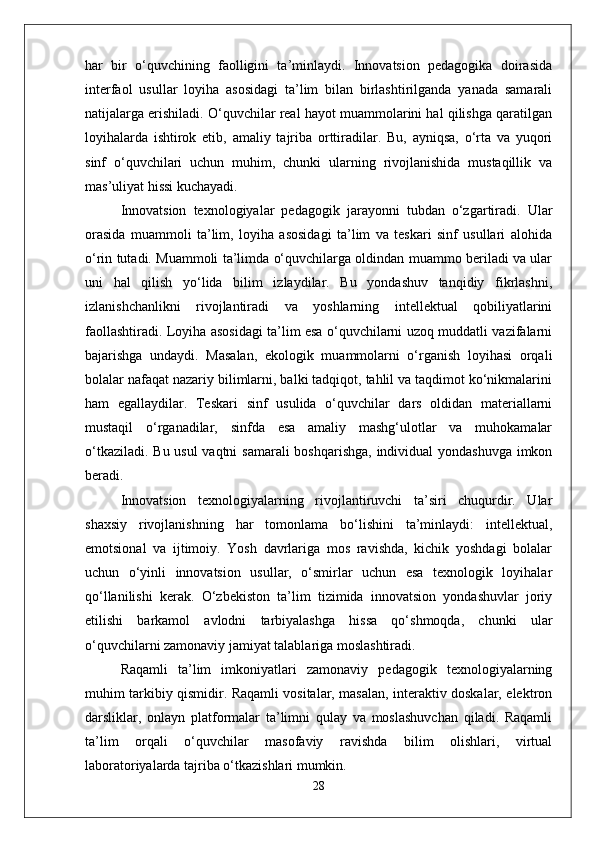 har   bir   o‘quvchining   faolligini   ta’minlaydi.   Innovatsion   pedagogika   doirasida
interfaol   usullar   loyiha   asosidagi   ta’lim   bilan   birlashtirilganda   yanada   samarali
natijalarga erishiladi. O‘quvchilar real hayot muammolarini hal qilishga qaratilgan
loyihalarda   ishtirok   etib,   amaliy   tajriba   orttiradilar.   Bu,   ayniqsa,   o‘rta   va   yuqori
sinf   o‘quvchilari   uchun   muhim,   chunki   ularning   rivojlanishida   mustaqillik   va
mas’uliyat hissi kuchayadi.
Innovatsion   texnologiyalar   pedagogik   jarayonni   tubdan   o‘zgartiradi.   Ular
orasida   muammoli   ta’lim,   loyiha   asosidagi   ta’lim   va   teskari   sinf   usullari   alohida
o‘rin tutadi. Muammoli ta’limda o‘quvchilarga oldindan muammo beriladi va ular
uni   hal   qilish   yo‘lida   bilim   izlaydilar.   Bu   yondashuv   tanqidiy   fikrlashni,
izlanishchanlikni   rivojlantiradi   va   yoshlarning   intellektual   qobiliyatlarini
faollashtiradi. Loyiha asosidagi ta’lim esa o‘quvchilarni uzoq muddatli vazifalarni
bajarishga   undaydi.   Masalan,   ekologik   muammolarni   o‘rganish   loyihasi   orqali
bolalar nafaqat nazariy bilimlarni, balki tadqiqot, tahlil va taqdimot ko‘nikmalarini
ham   egallaydilar.   Teskari   sinf   usulida   o‘quvchilar   dars   oldidan   materiallarni
mustaqil   o‘rganadilar,   sinfda   esa   amaliy   mashg‘ulotlar   va   muhokamalar
o‘tkaziladi. Bu usul  vaqtni  samarali  boshqarishga, individual  yondashuvga  imkon
beradi.
Innovatsion   texnologiyalarning   rivojlantiruvchi   ta’siri   chuqurdir.   Ular
shaxsiy   rivojlanishning   har   tomonlama   bo‘lishini   ta’minlaydi:   intellektual,
emotsional   va   ijtimoiy.   Yosh   davrlariga   mos   ravishda,   kichik   yoshdagi   bolalar
uchun   o‘yinli   innovatsion   usullar,   o‘smirlar   uchun   esa   texnologik   loyihalar
qo‘llanilishi   kerak.   O‘zbekiston   ta’lim   tizimida   innovatsion   yondashuvlar   joriy
etilishi   barkamol   avlodni   tarbiyalashga   hissa   qo‘shmoqda,   chunki   ular
o‘quvchilarni zamonaviy jamiyat talablariga moslashtiradi.
Raqamli   ta’lim   imkoniyatlari   zamonaviy   pedagogik   texnologiyalarning
muhim tarkibiy qismidir. Raqamli vositalar, masalan, interaktiv doskalar, elektron
darsliklar,   onlayn   platformalar   ta’limni   qulay   va   moslashuvchan   qiladi.   Raqamli
ta’lim   orqali   o‘quvchilar   masofaviy   ravishda   bilim   olishlari,   virtual
laboratoriyalarda tajriba o‘tkazishlari mumkin. 
28 