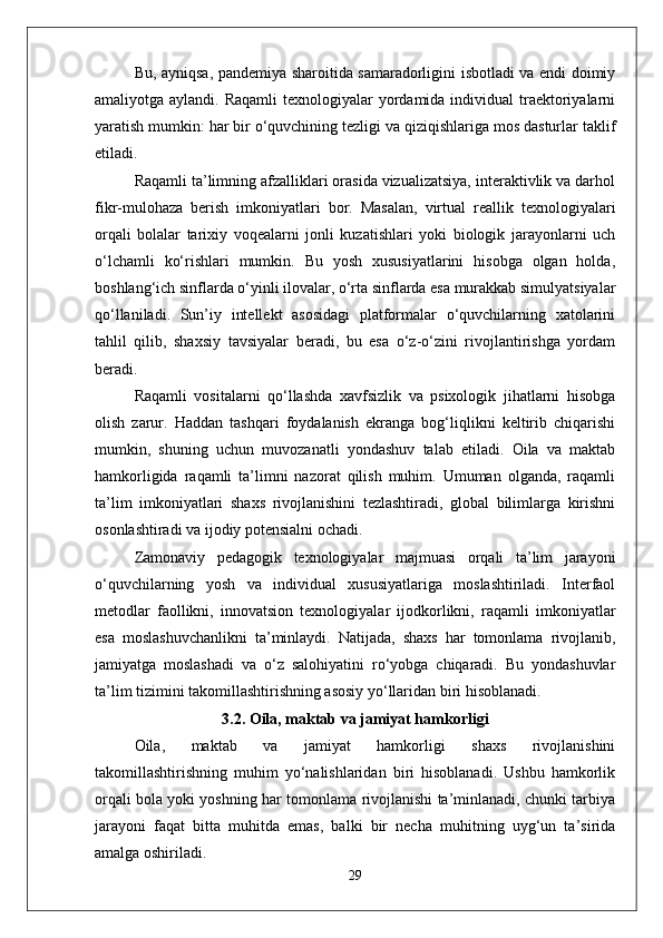 Bu, ayniqsa, pandemiya sharoitida samaradorligini isbotladi va endi doimiy
amaliyotga aylandi. Raqamli  texnologiyalar  yordamida individual  traektoriyalarni
yaratish mumkin: har bir o‘quvchining tezligi va qiziqishlariga mos dasturlar taklif
etiladi.
Raqamli ta’limning afzalliklari orasida vizualizatsiya, interaktivlik va darhol
fikr-mulohaza   berish   imkoniyatlari   bor.   Masalan,   virtual   reallik   texnologiyalari
orqali   bolalar   tarixiy   voqealarni   jonli   kuzatishlari   yoki   biologik   jarayonlarni   uch
o‘lchamli   ko‘rishlari   mumkin.   Bu   yosh   xususiyatlarini   hisobga   olgan   holda,
boshlang‘ich sinflarda o‘yinli ilovalar, o‘rta sinflarda esa murakkab simulyatsiyalar
qo‘llaniladi.   Sun’iy   intellekt   asosidagi   platformalar   o‘quvchilarning   xatolarini
tahlil   qilib,   shaxsiy   tavsiyalar   beradi,   bu   esa   o‘z-o‘zini   rivojlantirishga   yordam
beradi.
Raqamli   vositalarni   qo‘llashda   xavfsizlik   va   psixologik   jihatlarni   hisobga
olish   zarur.   Haddan   tashqari   foydalanish   ekranga   bog‘liqlikni   keltirib   chiqarishi
mumkin,   shuning   uchun   muvozanatli   yondashuv   talab   etiladi.   Oila   va   maktab
hamkorligida   raqamli   ta’limni   nazorat   qilish   muhim.   Umuman   olganda,   raqamli
ta’lim   imkoniyatlari   shaxs   rivojlanishini   tezlashtiradi,   global   bilimlarga   kirishni
osonlashtiradi va ijodiy potensialni ochadi.
Zamonaviy   pedagogik   texnologiyalar   majmuasi   orqali   ta’lim   jarayoni
o‘quvchilarning   yosh   va   individual   xususiyatlariga   moslashtiriladi.   Interfaol
metodlar   faollikni,   innovatsion   texnologiyalar   ijodkorlikni,   raqamli   imkoniyatlar
esa   moslashuvchanlikni   ta’minlaydi.   Natijada,   shaxs   har   tomonlama   rivojlanib,
jamiyatga   moslashadi   va   o‘z   salohiyatini   ro‘yobga   chiqaradi.   Bu   yondashuvlar
ta’lim tizimini takomillashtirishning asosiy yo‘llaridan biri hisoblanadi.
3.2. Oila, maktab va jamiyat hamkorligi
Oila,   maktab   va   jamiyat   hamkorligi   shaxs   rivojlanishini
takomillashtirishning   muhim   yo‘nalishlaridan   biri   hisoblanadi.   Ushbu   hamkorlik
orqali bola yoki yoshning har tomonlama rivojlanishi ta’minlanadi, chunki tarbiya
jarayoni   faqat   bitta   muhitda   emas,   balki   bir   necha   muhitning   uyg‘un   ta’sirida
amalga oshiriladi.
29 