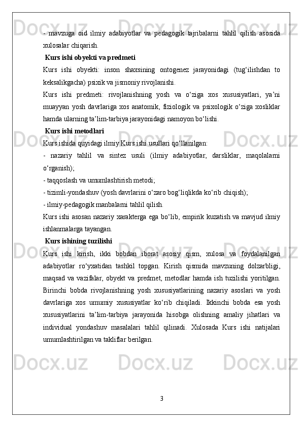 -   mavzuga   oid   ilmiy   adabiyotlar   va   pedagogik   tajribalarni   tahlil   qilish   asosida
xulosalar chiqarish.
 Kurs ishi obyekti va predmeti  
Kurs   ishi   obyekti:   inson   shaxsining   ontogenez   jarayonidagi   (tug‘ilishdan   to
keksalikgacha) psixik va jismoniy rivojlanishi.  
Kurs   ishi   predmeti:   rivojlanishning   yosh   va   o‘ziga   xos   xususiyatlari,   ya’ni
muayyan   yosh   davrlariga   xos   anatomik,   fiziologik   va   psixologik   o‘ziga   xosliklar
hamda ularning ta’lim-tarbiya jarayonidagi namoyon bo‘lishi.
 Kurs ishi metodlari  
Kurs ishida quyidagi ilmiy Kurs ishi usullari qo‘llanilgan:  
-   nazariy   tahlil   va   sintez   usuli   (ilmiy   adabiyotlar,   darsliklar,   maqolalarni
o‘rganish);  
- taqqoslash va umumlashtirish metodi;  
- tizimli-yondashuv (yosh davrlarini o‘zaro bog‘liqlikda ko‘rib chiqish);  
- ilmiy-pedagogik manbalarni tahlil qilish.  
Kurs ishi asosan nazariy xarakterga ega bo‘lib, empirik kuzatish va mavjud ilmiy
ishlanmalarga tayangan.
 Kurs ishining tuzilishi  
Kurs   ishi   kirish,   ikki   bobdan   iborat   asosiy   qism,   xulosa   va   foydalanilgan
adabiyotlar   ro‘yxatidan   tashkil   topgan.   Kirish   qismida   mavzuning   dolzarbligi,
maqsad   va   vazifalar,   obyekt   va   predmet,   metodlar   hamda   ish   tuzilishi   yoritilgan.
Birinchi   bobda   rivojlanishning   yosh   xususiyatlarining   nazariy   asoslari   va   yosh
davrlariga   xos   umumiy   xususiyatlar   ko‘rib   chiqiladi.   Ikkinchi   bobda   esa   yosh
xususiyatlarini   ta’lim-tarbiya   jarayonida   hisobga   olishning   amaliy   jihatlari   va
individual   yondashuv   masalalari   tahlil   qilinadi.   Xulosada   Kurs   ishi   natijalari
umumlashtirilgan va takliflar berilgan.  
3 
