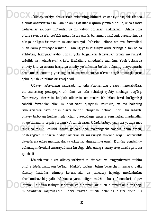   Oilaviy   tarbiya   shaxs   shakllanishining   birinchi   va   asosiy   bosqichi   sifatida
alohida ahamiyatga ega. Oila bolaning dastlabki ijtimoiy muhiti bo‘lib, unda asosiy
qadriyatlar,   axloqiy   me’yorlar   va   xulq-atvor   qoidalari   shakllanadi.   Oilada   bola
o‘zini sevgi va g‘amxo‘rlik muhitida his qiladi, bu uning psixologik barqarorligi va
o‘ziga   bo‘lgan   ishonchini   mustahkamlaydi.   Masalan,   oilada   ota-ona   farzandlari
bilan doimiy muloqot  o‘rnatib, ularning yosh  xususiyatlarini  hisobga  olgan holda
suhbatlar,   hikoyalar   aytib   berish   yoki   birgalikda   faoliyatlar   orqali   mas’uliyat,
halollik   va   mehnatsevarlik   kabi   fazilatlarni   singdirishi   mumkin.   Yosh   bolalarda
oilaviy tarbiya asosan hissiy va amaliy yo‘nalishda bo‘lib, bolaning dunyoqarashi
shakllanadi,   kattaroq   yoshdagilarda   esa   maslahat   va   o‘rnak   orqali   mustaqil   qaror
qabul qilish ko‘nikmalari rivojlanadi.
Oilaviy   tarbiyaning   samaradorligi   oila   a’zolarining   o‘zaro   munosabatlari,
ota-onalarning   pedagogik   bilimlari   va   oila   ichidagi   ijobiy   muhitga   bog‘liq.
Zamonaviy   sharoitda   ko‘plab   oilalarda   ota-onalar   ish   bilan   band   bo‘lganligi
sababli   farzandlar   bilan   muloqot   vaqti   qisqarishi   mumkin,   bu   esa   bolaning
rivojlanishida   ba’zi   bo‘shliqlarni   keltirib   chiqarishi   ehtimoli   bor.   Shu   sababli,
oilaviy   tarbiyani   kuchaytirish   uchun   ota-onalarga   maxsus   seminarlar,   maslahatlar
va qo‘llanmalar orqali yordam ko‘rsatish zarur. Oilada tarbiya jarayoni yoshga mos
ravishda   tashkil   etilishi   lozim:   go‘daklik   va   maktabgacha   yoshda   o‘yin   orqali,
boshlang‘ich   sinflarda   oddiy   vazifalar   va   mas’uliyat   yuklash   orqali,   o‘spirinlik
davrida esa ochiq munozaralar va erkin fikr almashinuvi orqali. Bunday yondashuv
bolaning individual xususiyatlarini hisobga olib, uning shaxsiy rivojlanishiga hissa
qo‘shadi.
Maktab   muhiti   esa   oilaviy   tarbiyani   to‘ldiruvchi   va   kengaytiruvchi   muhim
omil   sifatida   namoyon   bo‘ladi.   Maktab   nafaqat   bilim   beruvchi   muassasa,   balki
shaxsiy   fazilatlar,   ijtimoiy   ko‘nikmalar   va   jamoaviy   hayotga   moslashishni
shakllantiruvchi   joydir.   Maktabda   yaratiladigan   muhit   –   bu   sinf   xonalari,   o‘quv
jarayoni,   sinfdan   tashqari   tadbirlar   va   o‘qituvchilar   bilan   o‘quvchilar   o‘rtasidagi
munosabatlar   majmuasidir.   Ijobiy   maktab   muhiti   bolaning   o‘zini   erkin   his
30 