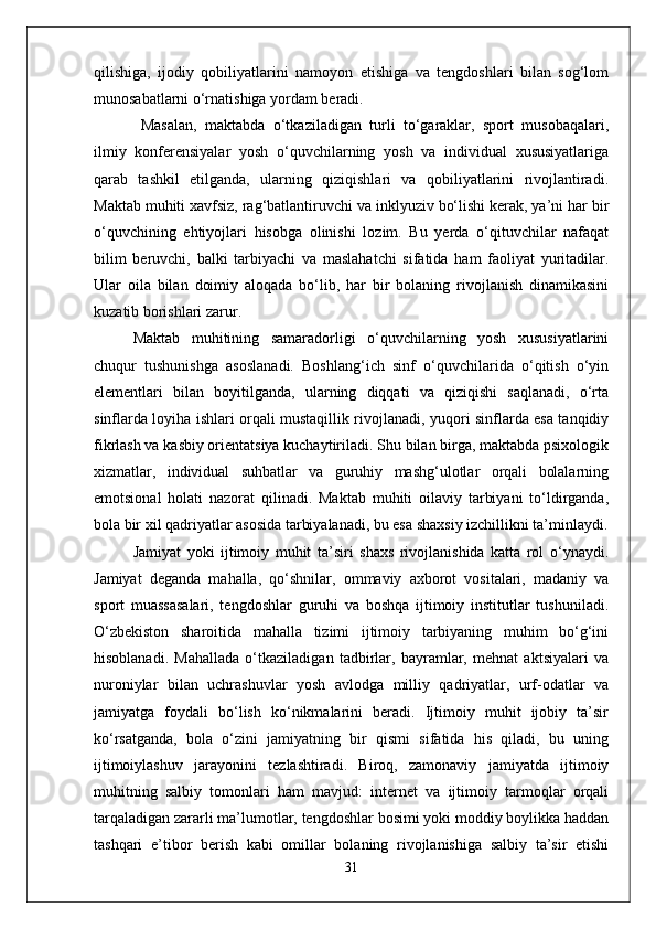 qilishiga,   ijodiy   qobiliyatlarini   namoyon   etishiga   va   tengdoshlari   bilan   sog‘lom
munosabatlarni o‘rnatishiga yordam beradi.
  Masalan,   maktabda   o‘tkaziladigan   turli   to‘garaklar,   sport   musobaqalari,
ilmiy   konferensiyalar   yosh   o‘quvchilarning   yosh   va   individual   xususiyatlariga
qarab   tashkil   etilganda,   ularning   qiziqishlari   va   qobiliyatlarini   rivojlantiradi.
Maktab muhiti xavfsiz, rag‘batlantiruvchi va inklyuziv bo‘lishi kerak, ya’ni har bir
o‘quvchining   ehtiyojlari   hisobga   olinishi   lozim.   Bu   yerda   o‘qituvchilar   nafaqat
bilim   beruvchi,   balki   tarbiyachi   va   maslahatchi   sifatida   ham   faoliyat   yuritadilar.
Ular   oila   bilan   doimiy   aloqada   bo‘lib,   har   bir   bolaning   rivojlanish   dinamikasini
kuzatib borishlari zarur.
Maktab   muhitining   samaradorligi   o‘quvchilarning   yosh   xususiyatlarini
chuqur   tushunishga   asoslanadi.   Boshlang‘ich   sinf   o‘quvchilarida   o‘qitish   o‘yin
elementlari   bilan   boyitilganda,   ularning   diqqati   va   qiziqishi   saqlanadi,   o‘rta
sinflarda loyiha ishlari orqali mustaqillik rivojlanadi, yuqori sinflarda esa tanqidiy
fikrlash va kasbiy orientatsiya kuchaytiriladi. Shu bilan birga, maktabda psixologik
xizmatlar,   individual   suhbatlar   va   guruhiy   mashg‘ulotlar   orqali   bolalarning
emotsional   holati   nazorat   qilinadi.   Maktab   muhiti   oilaviy   tarbiyani   to‘ldirganda,
bola bir xil qadriyatlar asosida tarbiyalanadi, bu esa shaxsiy izchillikni ta’minlaydi.
Jamiyat   yoki   ijtimoiy   muhit   ta’siri   shaxs   rivojlanishida   katta   rol   o‘ynaydi.
Jamiyat   deganda   mahalla,   qo‘shnilar,   ommaviy   axborot   vositalari,   madaniy   va
sport   muassasalari,   tengdoshlar   guruhi   va   boshqa   ijtimoiy   institutlar   tushuniladi.
O‘zbekiston   sharoitida   mahalla   tizimi   ijtimoiy   tarbiyaning   muhim   bo‘g‘ini
hisoblanadi.   Mahallada   o‘tkaziladigan   tadbirlar,   bayramlar,   mehnat   aktsiyalari   va
nuroniylar   bilan   uchrashuvlar   yosh   avlodga   milliy   qadriyatlar,   urf-odatlar   va
jamiyatga   foydali   bo‘lish   ko‘nikmalarini   beradi.   Ijtimoiy   muhit   ijobiy   ta’sir
ko‘rsatganda,   bola   o‘zini   jamiyatning   bir   qismi   sifatida   his   qiladi,   bu   uning
ijtimoiylashuv   jarayonini   tezlashtiradi.   Biroq,   zamonaviy   jamiyatda   ijtimoiy
muhitning   salbiy   tomonlari   ham   mavjud:   internet   va   ijtimoiy   tarmoqlar   orqali
tarqaladigan zararli ma’lumotlar, tengdoshlar bosimi yoki moddiy boylikka haddan
tashqari   e’tibor   berish   kabi   omillar   bolaning   rivojlanishiga   salbiy   ta’sir   etishi
31 