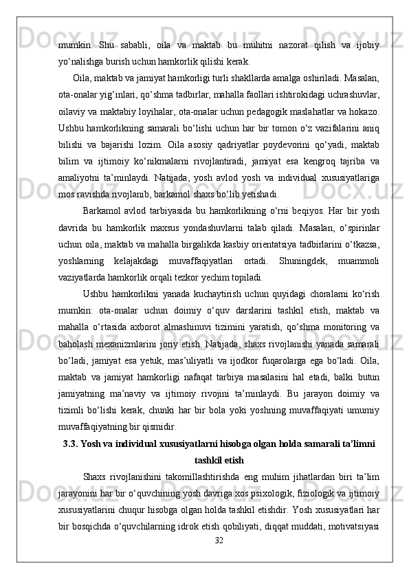 mumkin.   Shu   sababli,   oila   va   maktab   bu   muhitni   nazorat   qilish   va   ijobiy
yo‘nalishga burish uchun hamkorlik qilishi kerak.
      Oila, maktab va jamiyat hamkorligi turli shakllarda amalga oshiriladi. Masalan,
ota-onalar yig‘inlari, qo‘shma tadbirlar, mahalla faollari ishtirokidagi uchrashuvlar,
oilaviy va maktabiy loyihalar, ota-onalar uchun pedagogik maslahatlar va hokazo.
Ushbu hamkorlikning samarali  bo‘lishi  uchun har  bir  tomon o‘z vazifalarini  aniq
bilishi   va   bajarishi   lozim.   Oila   asosiy   qadriyatlar   poydevorini   qo‘yadi,   maktab
bilim   va   ijtimoiy   ko‘nikmalarni   rivojlantiradi,   jamiyat   esa   kengroq   tajriba   va
amaliyotni   ta’minlaydi.   Natijada,   yosh   avlod   yosh   va   individual   xususiyatlariga
mos ravishda rivojlanib, barkamol shaxs bo‘lib yetishadi. 
Barkamol   avlod   tarbiyasida   bu   hamkorlikning   o‘rni   beqiyos.   Har   bir   yosh
davrida   bu   hamkorlik   maxsus   yondashuvlarni   talab   qiladi.   Masalan,   o‘spirinlar
uchun oila, maktab va mahalla birgalikda kasbiy orientatsiya tadbirlarini o‘tkazsa,
yoshlarning   kelajakdagi   muvaffaqiyatlari   ortadi.   Shuningdek,   muammoli
vaziyatlarda hamkorlik orqali tezkor yechim topiladi.
Ushbu   hamkorlikni   yanada   kuchaytirish   uchun   quyidagi   choralarni   ko‘rish
mumkin:   ota-onalar   uchun   doimiy   o‘quv   darslarini   tashkil   etish,   maktab   va
mahalla   o‘rtasida   axborot   almashinuvi   tizimini   yaratish,   qo‘shma   monitoring   va
baholash   mexanizmlarini   joriy   etish.   Natijada,   shaxs   rivojlanishi   yanada   samarali
bo‘ladi,   jamiyat   esa   yetuk,   mas’uliyatli   va   ijodkor   fuqarolarga   ega   bo‘ladi.   Oila,
maktab   va   jamiyat   hamkorligi   nafaqat   tarbiya   masalasini   hal   etadi,   balki   butun
jamiyatning   ma’naviy   va   ijtimoiy   rivojini   ta’minlaydi.   Bu   jarayon   doimiy   va
tizimli   bo‘lishi   kerak,   chunki   har   bir   bola   yoki   yoshning   muvaffaqiyati   umumiy
muvaffaqiyatning bir qismidir.
3.3. Yosh va individual xususiyatlarni hisobga olgan holda samarali ta’limni
tashkil etish
Shaxs   rivojlanishini   takomillashtirishda   eng   muhim   jihatlardan   biri   ta’lim
jarayonini har bir o‘quvchining yosh davriga xos psixologik, fiziologik va ijtimoiy
xususiyatlarini chuqur hisobga olgan holda tashkil etishdir. Yosh xususiyatlari har
bir bosqichda o‘quvchilarning idrok etish qobiliyati, diqqat muddati, motivatsiyasi
32 