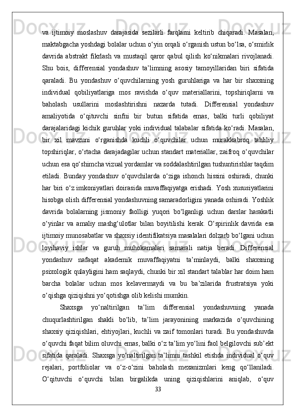 va   ijtimoiy   moslashuv   darajasida   sezilarli   farqlarni   keltirib   chiqaradi.   Masalan,
maktabgacha yoshdagi bolalar uchun o‘yin orqali o‘rganish ustun bo‘lsa, o‘smirlik
davrida   abstrakt   fikrlash   va   mustaqil   qaror   qabul   qilish   ko‘nikmalari   rivojlanadi.
Shu   bois,   differensial   yondashuv   ta’limning   asosiy   tamoyillaridan   biri   sifatida
qaraladi.   Bu   yondashuv   o‘quvchilarning   yosh   guruhlariga   va   har   bir   shaxsning
individual   qobiliyatlariga   mos   ravishda   o‘quv   materiallarini,   topshiriqlarni   va
baholash   usullarini   moslashtirishni   nazarda   tutadi.   Differensial   yondashuv
amaliyotida   o‘qituvchi   sinfni   bir   butun   sifatida   emas,   balki   turli   qobiliyat
darajalaridagi   kichik   guruhlar   yoki   individual   talabalar   sifatida   ko‘radi.   Masalan,
bir   xil   mavzuni   o‘rganishda   kuchli   o‘quvchilar   uchun   murakkabroq   tahliliy
topshiriqlar, o‘rtacha darajadagilar uchun standart  materiallar, zaifroq o‘quvchilar
uchun esa qo‘shimcha vizual yordamlar va soddalashtirilgan tushuntirishlar taqdim
etiladi.   Bunday   yondashuv   o‘quvchilarda   o‘ziga   ishonch   hissini   oshiradi,   chunki
har biri o‘z imkoniyatlari doirasida muvaffaqiyatga erishadi. Yosh xususiyatlarini
hisobga olish differensial yondashuvning samaradorligini yanada oshiradi. Yoshlik
davrida   bolalarning   jismoniy   faolligi   yuqori   bo‘lganligi   uchun   darslar   harakatli
o‘yinlar   va   amaliy   mashg‘ulotlar   bilan   boyitilishi   kerak.   O‘spirinlik   davrida   esa
ijtimoiy munosabatlar va shaxsiy identifikatsiya masalalari dolzarb bo‘lgani uchun
loyihaviy   ishlar   va   guruh   muhokamalari   samarali   natija   beradi.   Differensial
yondashuv   nafaqat   akademik   muvaffaqiyatni   ta’minlaydi,   balki   shaxsning
psixologik qulayligini ham saqlaydi, chunki bir xil standart talablar har doim ham
barcha   bolalar   uchun   mos   kelavermaydi   va   bu   ba’zilarida   frustratsiya   yoki
o‘qishga qiziqishni yo‘qotishga olib kelishi mumkin.
Shaxsga   yo‘naltirilgan   ta’lim   differensial   yondashuvning   yanada
chuqurlashtirilgan   shakli   bo‘lib,   ta’lim   jarayonining   markazida   o‘quvchining
shaxsiy   qiziqishlari,   ehtiyojlari,   kuchli   va   zaif   tomonlari   turadi.   Bu   yondashuvda
o‘quvchi faqat bilim oluvchi emas, balki o‘z ta’lim yo‘lini faol belgilovchi sub’ekt
sifatida   qaraladi.   Shaxsga   yo‘naltirilgan   ta’limni   tashkil   etishda   individual   o‘quv
rejalari,   portfoliolar   va   o‘z-o‘zini   baholash   mexanizmlari   keng   qo‘llaniladi.
O‘qituvchi   o‘quvchi   bilan   birgalikda   uning   qiziqishlarini   aniqlab,   o‘quv
33 