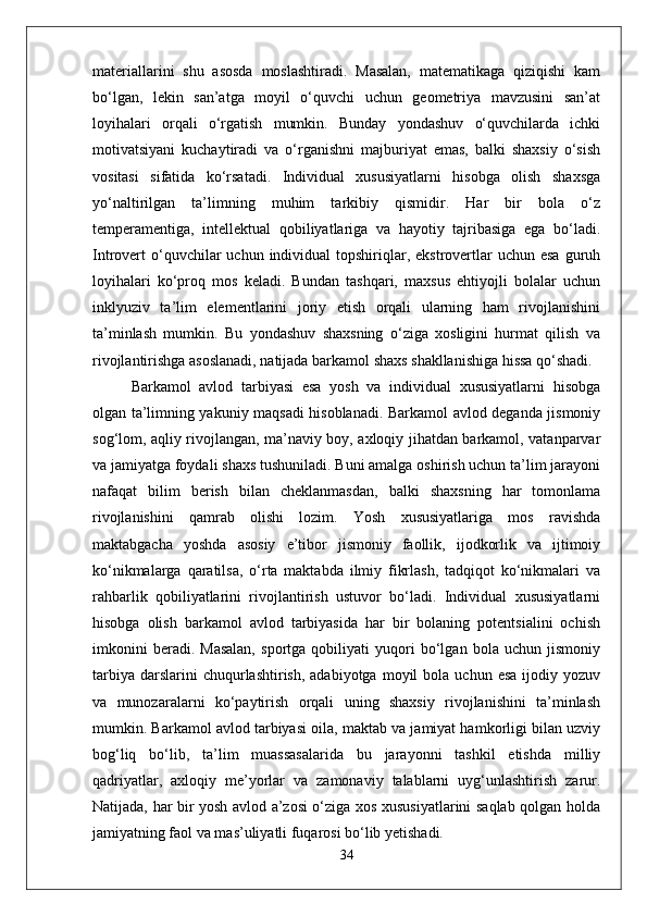 materiallarini   shu   asosda   moslashtiradi.   Masalan,   matematikaga   qiziqishi   kam
bo‘lgan,   lekin   san’atga   moyil   o‘quvchi   uchun   geometriya   mavzusini   san’at
loyihalari   orqali   o‘rgatish   mumkin.   Bunday   yondashuv   o‘quvchilarda   ichki
motivatsiyani   kuchaytiradi   va   o‘rganishni   majburiyat   emas,   balki   shaxsiy   o‘sish
vositasi   sifatida   ko‘rsatadi.   Individual   xususiyatlarni   hisobga   olish   shaxsga
yo‘naltirilgan   ta’limning   muhim   tarkibiy   qismidir.   Har   bir   bola   o‘z
temperamentiga,   intellektual   qobiliyatlariga   va   hayotiy   tajribasiga   ega   bo‘ladi.
Introvert  o‘quvchilar   uchun  individual   topshiriqlar,  ekstrovertlar   uchun  esa  guruh
loyihalari   ko‘proq   mos   keladi.   Bundan   tashqari,   maxsus   ehtiyojli   bolalar   uchun
inklyuziv   ta’lim   elementlarini   joriy   etish   orqali   ularning   ham   rivojlanishini
ta’minlash   mumkin.   Bu   yondashuv   shaxsning   o‘ziga   xosligini   hurmat   qilish   va
rivojlantirishga asoslanadi, natijada barkamol shaxs shakllanishiga hissa qo‘shadi.
Barkamol   avlod   tarbiyasi   esa   yosh   va   individual   xususiyatlarni   hisobga
olgan ta’limning yakuniy maqsadi hisoblanadi. Barkamol avlod deganda jismoniy
sog‘lom, aqliy rivojlangan, ma’naviy boy, axloqiy jihatdan barkamol, vatanparvar
va jamiyatga foydali shaxs tushuniladi. Buni amalga oshirish uchun ta’lim jarayoni
nafaqat   bilim   berish   bilan   cheklanmasdan,   balki   shaxsning   har   tomonlama
rivojlanishini   qamrab   olishi   lozim.   Yosh   xususiyatlariga   mos   ravishda
maktabgacha   yoshda   asosiy   e’tibor   jismoniy   faollik,   ijodkorlik   va   ijtimoiy
ko‘nikmalarga   qaratilsa,   o‘rta   maktabda   ilmiy   fikrlash,   tadqiqot   ko‘nikmalari   va
rahbarlik   qobiliyatlarini   rivojlantirish   ustuvor   bo‘ladi.   Individual   xususiyatlarni
hisobga   olish   barkamol   avlod   tarbiyasida   har   bir   bolaning   potentsialini   ochish
imkonini   beradi.   Masalan,   sportga   qobiliyati   yuqori   bo‘lgan   bola   uchun   jismoniy
tarbiya   darslarini  chuqurlashtirish,  adabiyotga   moyil   bola   uchun  esa   ijodiy  yozuv
va   munozaralarni   ko‘paytirish   orqali   uning   shaxsiy   rivojlanishini   ta’minlash
mumkin. Barkamol avlod tarbiyasi oila, maktab va jamiyat hamkorligi bilan uzviy
bog‘liq   bo‘lib,   ta’lim   muassasalarida   bu   jarayonni   tashkil   etishda   milliy
qadriyatlar,   axloqiy   me’yorlar   va   zamonaviy   talablarni   uyg‘unlashtirish   zarur.
Natijada, har bir yosh avlod a’zosi o‘ziga xos xususiyatlarini saqlab qolgan holda
jamiyatning faol va mas’uliyatli fuqarosi bo‘lib yetishadi.
34 