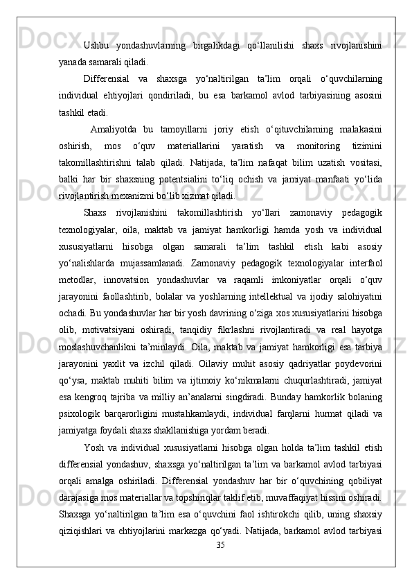 Ushbu   yondashuvlarning   birgalikdagi   qo‘llanilishi   shaxs   rivojlanishini
yanada samarali qiladi. 
Differensial   va   shaxsga   yo‘naltirilgan   ta’lim   orqali   o‘quvchilarning
individual   ehtiyojlari   qondiriladi,   bu   esa   barkamol   avlod   tarbiyasining   asosini
tashkil etadi.
  Amaliyotda   bu   tamoyillarni   joriy   etish   o‘qituvchilarning   malakasini
oshirish,   mos   o‘quv   materiallarini   yaratish   va   monitoring   tizimini
takomillashtirishni   talab   qiladi.   Natijada,   ta’lim   nafaqat   bilim   uzatish   vositasi,
balki   har   bir   shaxsning   potentsialini   to‘liq   ochish   va   jamiyat   manfaati   yo‘lida
rivojlantirish mexanizmi bo‘lib xizmat qiladi.
Shaxs   rivojlanishini   takomillashtirish   yo‘llari   zamonaviy   pedagogik
texnologiyalar,   oila,   maktab   va   jamiyat   hamkorligi   hamda   yosh   va   individual
xususiyatlarni   hisobga   olgan   samarali   ta’lim   tashkil   etish   kabi   asosiy
yo‘nalishlarda   mujassamlanadi.   Zamonaviy   pedagogik   texnologiyalar   interfaol
metodlar,   innovatsion   yondashuvlar   va   raqamli   imkoniyatlar   orqali   o‘quv
jarayonini   faollashtirib,   bolalar   va   yoshlarning   intellektual   va   ijodiy   salohiyatini
ochadi. Bu yondashuvlar har bir yosh davrining o‘ziga xos xususiyatlarini hisobga
olib,   motivatsiyani   oshiradi,   tanqidiy   fikrlashni   rivojlantiradi   va   real   hayotga
moslashuvchanlikni   ta’minlaydi.   Oila,   maktab   va   jamiyat   hamkorligi   esa   tarbiya
jarayonini   yaxlit   va   izchil   qiladi.   Oilaviy   muhit   asosiy   qadriyatlar   poydevorini
qo‘ysa,   maktab   muhiti   bilim   va   ijtimoiy   ko‘nikmalarni   chuqurlashtiradi,   jamiyat
esa   kengroq   tajriba   va   milliy   an’analarni   singdiradi.   Bunday   hamkorlik   bolaning
psixologik   barqarorligini   mustahkamlaydi,   individual   farqlarni   hurmat   qiladi   va
jamiyatga foydali shaxs shakllanishiga yordam beradi.
Yosh   va   individual   xususiyatlarni   hisobga   olgan   holda   ta’lim   tashkil   etish
differensial   yondashuv,   shaxsga   yo‘naltirilgan  ta’lim   va   barkamol   avlod   tarbiyasi
orqali   amalga   oshiriladi.   Differensial   yondashuv   har   bir   o‘quvchining   qobiliyat
darajasiga mos materiallar va topshiriqlar taklif etib, muvaffaqiyat hissini oshiradi.
Shaxsga   yo‘naltirilgan   ta’lim   esa   o‘quvchini   faol   ishtirokchi   qilib,   uning   shaxsiy
qiziqishlari  va ehtiyojlarini  markazga  qo‘yadi. Natijada,  barkamol  avlod tarbiyasi
35 
