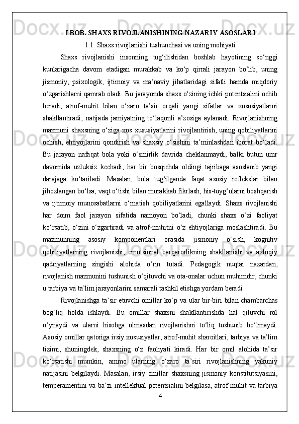 I BOB. SHAXS RIVOJLANISHINING NAZARIY ASOSLARI
1.1. Shaxs rivojlanishi tushunchasi va uning mohiyati
Shaxs   rivojlanishi   insonning   tug‘ilishidan   boshlab   hayotining   so‘nggi
kunlarigacha   davom   etadigan   murakkab   va   ko‘p   qirrali   jarayon   bo‘lib,   uning
jismoniy,   psixologik,   ijtimoiy   va   ma’naviy   jihatlaridagi   sifatli   hamda   miqdoriy
o‘zgarishlarni qamrab oladi. Bu jarayonda shaxs o‘zining ichki potentsialini ochib
beradi,   atrof-muhit   bilan   o‘zaro   ta’sir   orqali   yangi   sifatlar   va   xususiyatlarni
shakllantiradi,   natijada   jamiyatning   to‘laqonli   a’zosiga   aylanadi.   Rivojlanishning
mazmuni   shaxsning   o‘ziga   xos   xususiyatlarini   rivojlantirish,   uning   qobiliyatlarini
ochish,   ehtiyojlarini   qondirish   va   shaxsiy   o‘sishini   ta’minlashdan   iborat   bo‘ladi.
Bu   jarayon   nafaqat   bola   yoki   o‘smirlik   davrida   cheklanmaydi,   balki   butun   umr
davomida   uzluksiz   kechadi,   har   bir   bosqichda   oldingi   tajribaga   asoslanib   yangi
darajaga   ko‘tariladi.   Masalan,   bola   tug‘ilganda   faqat   asosiy   reflekslar   bilan
jihozlangan bo‘lsa, vaqt o‘tishi bilan murakkab fikrlash, his-tuyg‘ularni boshqarish
va   ijtimoiy   munosabatlarni   o‘rnatish   qobiliyatlarini   egallaydi.   Shaxs   rivojlanishi
har   doim   faol   jarayon   sifatida   namoyon   bo‘ladi,   chunki   shaxs   o‘zi   faoliyat
ko‘rsatib,   o‘zini   o‘zgartiradi   va   atrof-muhitni   o‘z   ehtiyojlariga   moslashtiradi.   Bu
mazmunning   asosiy   komponentlari   orasida   jismoniy   o‘sish,   kognitiv
qobiliyatlarning   rivojlanishi,   emotsional   barqarorlikning   shakllanishi   va   axloqiy
qadriyatlarning   singishi   alohida   o‘rin   tutadi.   Pedagogik   nuqtai   nazardan,
rivojlanish mazmunini tushunish o‘qituvchi va ota-onalar uchun muhimdir, chunki
u tarbiya va ta’lim jarayonlarini samarali tashkil etishga yordam beradi.
Rivojlanishga ta’sir etuvchi  omillar ko‘p va ular bir-biri bilan chambarchas
bog‘liq   holda   ishlaydi.   Bu   omillar   shaxsni   shakllantirishda   hal   qiluvchi   rol
o‘ynaydi   va   ularni   hisobga   olmasdan   rivojlanishni   to‘liq   tushunib   bo‘lmaydi.
Asosiy omillar qatoriga irsiy xususiyatlar, atrof-muhit sharoitlari, tarbiya va ta’lim
tizimi,   shuningdek,   shaxsning   o‘z   faoliyati   kiradi.   Har   bir   omil   alohida   ta’sir
ko‘rsatishi   mumkin,   ammo   ularning   o‘zaro   ta’siri   rivojlanishning   yakuniy
natijasini   belgilaydi.   Masalan,   irsiy   omillar   shaxsning   jismoniy   konstitutsiyasini,
temperamentini va ba’zi intellektual potentsialini belgilasa, atrof-muhit va tarbiya
4 