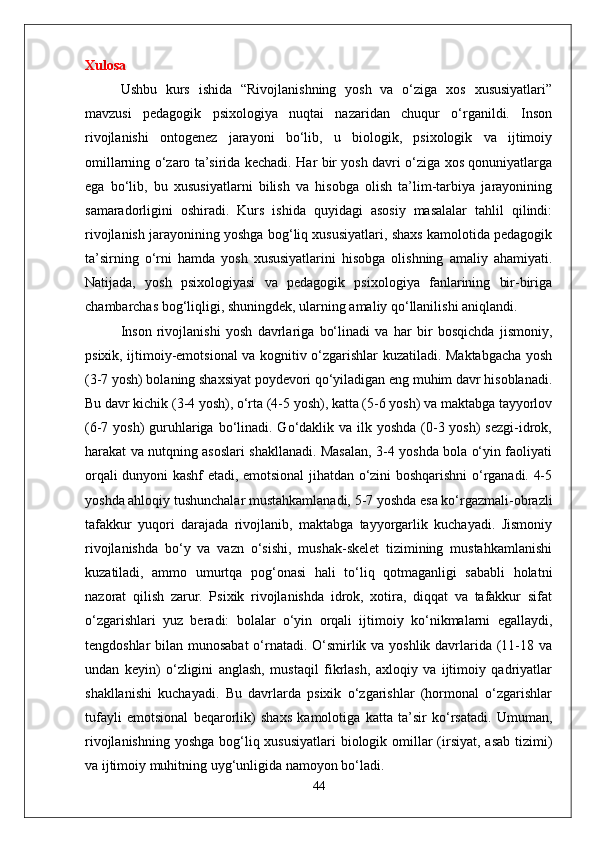 Xulosa
Ushbu   kurs   ishida   “Rivojlanishning   yosh   va   o‘ziga   xos   xususiyatlari”
mavzusi   pedagogik   psixologiya   nuqtai   nazaridan   chuqur   o‘rganildi.   Inson
rivojlanishi   ontogenez   jarayoni   bo‘lib,   u   biologik,   psixologik   va   ijtimoiy
omillarning o‘zaro ta’sirida kechadi. Har bir yosh davri o‘ziga xos qonuniyatlarga
ega   bo‘lib,   bu   xususiyatlarni   bilish   va   hisobga   olish   ta’lim-tarbiya   jarayonining
samaradorligini   oshiradi.   Kurs   ishida   quyidagi   asosiy   masalalar   tahlil   qilindi:
rivojlanish jarayonining yoshga bog‘liq xususiyatlari, shaxs kamolotida pedagogik
ta’sirning   o‘rni   hamda   yosh   xususiyatlarini   hisobga   olishning   amaliy   ahamiyati.
Natijada,   yosh   psixologiyasi   va   pedagogik   psixologiya   fanlarining   bir-biriga
chambarchas bog‘liqligi, shuningdek, ularning amaliy qo‘llanilishi aniqlandi.
Inson   rivojlanishi   yosh   davrlariga   bo‘linadi   va   har   bir   bosqichda   jismoniy,
psixik, ijtimoiy-emotsional va kognitiv o‘zgarishlar kuzatiladi. Maktabgacha yosh
(3-7 yosh) bolaning shaxsiyat poydevori qo‘yiladigan eng muhim davr hisoblanadi.
Bu davr kichik (3-4 yosh), o‘rta (4-5 yosh), katta (5-6 yosh) va maktabga tayyorlov
(6-7 yosh)  guruhlariga bo‘linadi. Go‘daklik va ilk yoshda (0-3 yosh)  sezgi-idrok,
harakat va nutqning asoslari shakllanadi. Masalan, 3-4 yoshda bola o‘yin faoliyati
orqali dunyoni kashf etadi, emotsional jihatdan o‘zini boshqarishni o‘rganadi. 4-5
yoshda ahloqiy tushunchalar mustahkamlanadi, 5-7 yoshda esa ko‘rgazmali-obrazli
tafakkur   yuqori   darajada   rivojlanib,   maktabga   tayyorgarlik   kuchayadi.   Jismoniy
rivojlanishda   bo‘y   va   vazn   o‘sishi,   mushak-skelet   tizimining   mustahkamlanishi
kuzatiladi,   ammo   umurtqa   pog‘onasi   hali   to‘liq   qotmaganligi   sababli   holatni
nazorat   qilish   zarur.   Psixik   rivojlanishda   idrok,   xotira,   diqqat   va   tafakkur   sifat
o‘zgarishlari   yuz   beradi:   bolalar   o‘yin   orqali   ijtimoiy   ko‘nikmalarni   egallaydi,
tengdoshlar  bilan munosabat  o‘rnatadi. O‘smirlik va yoshlik davrlarida (11-18 va
undan   keyin)   o‘zligini   anglash,   mustaqil   fikrlash,   axloqiy   va   ijtimoiy   qadriyatlar
shakllanishi   kuchayadi.   Bu   davrlarda   psixik   o‘zgarishlar   (hormonal   o‘zgarishlar
tufayli   emotsional   beqarorlik)   shaxs   kamolotiga   katta   ta’sir   ko‘rsatadi.   Umuman,
rivojlanishning yoshga bog‘liq xususiyatlari  biologik omillar (irsiyat, asab tizimi)
va ijtimoiy muhitning uyg‘unligida namoyon bo‘ladi. 
44 