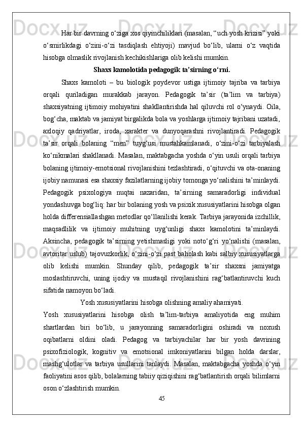 Har bir davrning o‘ziga xos qiyinchiliklari (masalan, “uch yosh krizisi” yoki
o‘smirlikdagi   o‘zini-o‘zi   tasdiqlash   ehtiyoji)   mavjud   bo‘lib,   ularni   o‘z   vaqtida
hisobga olmaslik rivojlanish kechikishlariga olib kelishi mumkin.
Shaxs kamolotida pedagogik ta’sirning o‘rni.
Shaxs   kamoloti   –   bu   biologik   poydevor   ustiga   ijtimoiy   tajriba   va   tarbiya
orqali   quriladigan   murakkab   jarayon.   Pedagogik   ta’sir   (ta’lim   va   tarbiya)
shaxsiyatning ijtimoiy mohiyatini shakllantirishda hal qiluvchi rol o‘ynaydi. Oila,
bog‘cha, maktab va jamiyat birgalikda bola va yoshlarga ijtimoiy tajribani uzatadi,
axloqiy   qadriyatlar,   iroda,   xarakter   va   dunyoqarashni   rivojlantiradi.   Pedagogik
ta’sir   orqali   bolaning   “men”   tuyg‘usi   mustahkamlanadi,   o‘zini-o‘zi   tarbiyalash
ko‘nikmalari shakllanadi. Masalan, maktabgacha yoshda o‘yin usuli orqali tarbiya
bolaning ijtimoiy-emotsional rivojlanishini tezlashtiradi, o‘qituvchi va ota-onaning
ijobiy namunasi esa shaxsiy fazilatlarning ijobiy tomonga yo‘nalishini ta’minlaydi.
Pedagogik   psixologiya   nuqtai   nazaridan,   ta’sirning   samaradorligi   individual
yondashuvga bog‘liq: har bir bolaning yosh va psixik xususiyatlarini hisobga olgan
holda differensiallashgan metodlar qo‘llanilishi kerak. Tarbiya jarayonida izchillik,
maqsadlilik   va   ijtimoiy   muhitning   uyg‘unligi   shaxs   kamolotini   ta’minlaydi.
Aksincha,   pedagogik   ta’sirning   yetishmasligi   yoki   noto‘g‘ri   yo‘nalishi   (masalan,
avtoritar uslub) tajovuzkorlik, o‘zini-o‘zi past  baholash kabi salbiy xususiyatlarga
olib   kelishi   mumkin.   Shunday   qilib,   pedagogik   ta’sir   shaxsni   jamiyatga
moslashtiruvchi,   uning   ijodiy   va   mustaqil   rivojlanishini   rag‘batlantiruvchi   kuch
sifatida namoyon bo‘ladi.
Yosh xususiyatlarini hisobga olishning amaliy ahamiyati.
Yosh   xususiyatlarini   hisobga   olish   ta’lim-tarbiya   amaliyotida   eng   muhim
shartlardan   biri   bo‘lib,   u   jarayonning   samaradorligini   oshiradi   va   noxush
oqibatlarni   oldini   oladi.   Pedagog   va   tarbiyachilar   har   bir   yosh   davrining
psixofiziologik,   kognitiv   va   emotsional   imkoniyatlarini   bilgan   holda   darslar,
mashg‘ulotlar   va   tarbiya   usullarini   tanlaydi.   Masalan,   maktabgacha   yoshda   o‘yin
faoliyatini asos qilib, bolalarning tabiiy qiziqishini rag‘batlantirish orqali bilimlarni
oson o‘zlashtirish mumkin. 
45 
