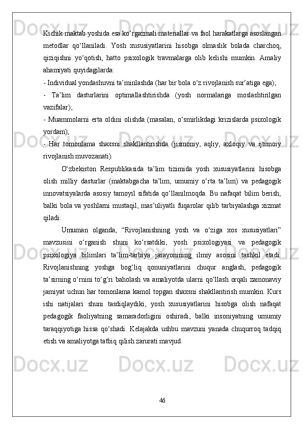 Kichik maktab yoshida esa ko‘rgazmali materiallar va faol harakatlarga asoslangan
metodlar   qo‘llaniladi.   Yosh   xususiyatlarini   hisobga   olmaslik   bolada   charchoq,
qiziqishni   yo‘qotish,   hatto   psixologik   travmalarga   olib   kelishi   mumkin.   Amaliy
ahamiyati quyidagilarda:  
- Individual yondashuvni ta’minlashda (har bir bola o‘z rivojlanish sur’atiga ega);  
-   Ta’lim   dasturlarini   optimallashtirishda   (yosh   normalariga   moslashtirilgan
vazifalar);  
-   Muammolarni   erta   oldini   olishda   (masalan,   o‘smirlikdagi   krizislarda   psixologik
yordam);  
-   Har   tomonlama   shaxsni   shakllantirishda   (jismoniy,   aqliy,   axloqiy   va   ijtimoiy
rivojlanish muvozanati).  
O‘zbekiston   Respublikasida   ta’lim   tizimida   yosh   xususiyatlarini   hisobga
olish   milliy   dasturlar   (maktabgacha   ta’lim,   umumiy   o‘rta   ta’lim)   va   pedagogik
innovatsiyalarda   asosiy   tamoyil   sifatida   qo‘llanilmoqda.   Bu   nafaqat   bilim   berish,
balki bola va yoshlarni mustaqil, mas’uliyatli fuqarolar qilib tarbiyalashga xizmat
qiladi.
Umuman   olganda,   “Rivojlanishning   yosh   va   o‘ziga   xos   xususiyatlari”
mavzusini   o‘rganish   shuni   ko‘rsatdiki,   yosh   psixologiyasi   va   pedagogik
psixologiya   bilimlari   ta’lim-tarbiya   jarayonining   ilmiy   asosini   tashkil   etadi.
Rivojlanishning   yoshga   bog‘liq   qonuniyatlarini   chuqur   anglash,   pedagogik
ta’sirning o‘rnini  to‘g‘ri baholash va amaliyotda ularni qo‘llash orqali  zamonaviy
jamiyat uchun har tomonlama kamol topgan shaxsni  shakllantirish mumkin. Kurs
ishi   natijalari   shuni   tasdiqlaydiki,   yosh   xususiyatlarini   hisobga   olish   nafaqat
pedagogik   faoliyatning   samaradorligini   oshiradi,   balki   insoniyatning   umumiy
taraqqiyotiga   hissa   qo‘shadi.   Kelajakda   ushbu   mavzuni   yanada   chuqurroq   tadqiq
etish va amaliyotga tatbiq qilish zarurati mavjud.
46 