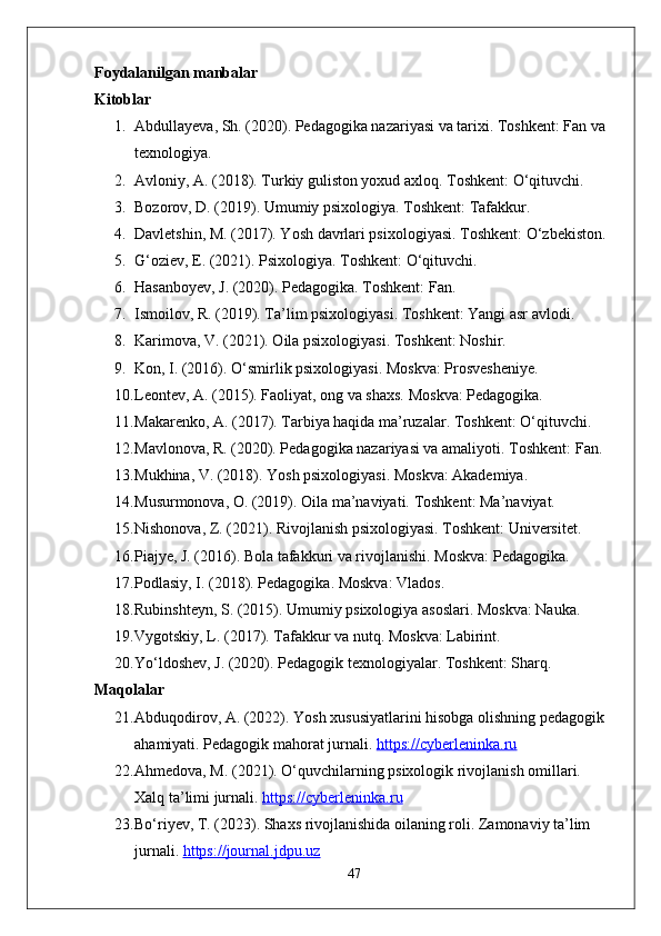 Foydalanilgan manbalar
Kitoblar
1. Abdullayeva, Sh. (2020). Pedagogika nazariyasi va tarixi. Toshkent: Fan va 
texnologiya.
2. Avloniy, A. (2018). Turkiy guliston yoxud axloq.  Toshkent: O‘qituvchi.
3. Bozorov, D. (2019). Umumiy psixologiya. Toshkent: Tafakkur.
4. Davletshin, M. (2017). Yosh davrlari psixologiyasi.  Toshkent: O‘zbekiston.
5. G‘oziev, E. (2021). Psixologiya. Toshkent: O‘qituvchi.
6. Hasanboyev, J. (2020). Pedagogika. Toshkent: Fan.
7. Ismoilov, R. (2019). Ta’lim psixologiyasi. Toshkent: Yangi asr avlodi.
8. Karimova, V. (2021). Oila psixologiyasi. Toshkent: Noshir.
9. Kon, I. (2016). O‘smirlik psixologiyasi.  Moskva: Prosvesheniye.
10. Leontev, A. (2015). Faoliyat, ong va shaxs.  Moskva: Pedagogika.
11. Makarenko, A. (2017). Tarbiya haqida ma’ruzalar.  Toshkent: O‘qituvchi.
12. Mavlonova, R. (2020). Pedagogika nazariyasi va amaliyoti.  Toshkent: Fan.
13. Mukhina, V. (2018). Yosh psixologiyasi. Moskva: Akademiya.
14. Musurmonova, O. (2019). Oila ma’naviyati. Toshkent: Ma’naviyat.
15. Nishonova, Z. (2021). Rivojlanish psixologiyasi. Toshkent: Universitet.
16. Piajye, J. (2016). Bola tafakkuri va rivojlanishi.  Moskva: Pedagogika.
17. Podlasiy, I. (2018). Pedagogika. Moskva: Vlados.
18. Rubinshteyn, S. (2015). Umumiy psixologiya asoslari.  Moskva: Nauka.
19. Vygotskiy, L. (2017). Tafakkur va nutq.  Moskva: Labirint.
20. Yo‘ldoshev, J. (2020). Pedagogik texnologiyalar.  Toshkent: Sharq.
Maqolalar
21. Abduqodirov, A. (2022). Yosh xususiyatlarini hisobga olishning pedagogik 
ahamiyati. Pedagogik mahorat jurnali.  https://cyberleninka.ru
22. Ahmedova, M. (2021). O‘quvchilarning psixologik rivojlanish omillari. 
Xalq ta’limi jurnali.  https://cyberleninka.ru
23. Bo‘riyev, T. (2023). Shaxs rivojlanishida oilaning roli. Zamonaviy ta’lim 
jurnali.  https://journal.jdpu.uz
47 