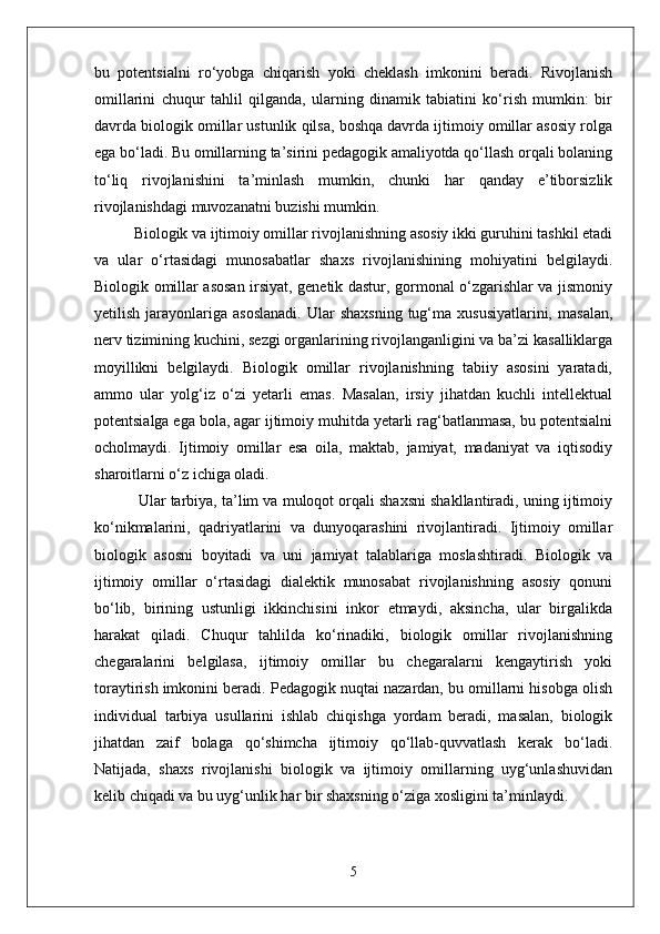 bu   potentsialni   ro‘yobga   chiqarish   yoki   cheklash   imkonini   beradi.   Rivojlanish
omillarini   chuqur   tahlil   qilganda,   ularning   dinamik   tabiatini   ko‘rish   mumkin:   bir
davrda biologik omillar ustunlik qilsa, boshqa davrda ijtimoiy omillar asosiy rolga
ega bo‘ladi. Bu omillarning ta’sirini pedagogik amaliyotda qo‘llash orqali bolaning
to‘liq   rivojlanishini   ta’minlash   mumkin,   chunki   har   qanday   e’tiborsizlik
rivojlanishdagi muvozanatni buzishi mumkin.
Biologik va ijtimoiy omillar rivojlanishning asosiy ikki guruhini tashkil etadi
va   ular   o‘rtasidagi   munosabatlar   shaxs   rivojlanishining   mohiyatini   belgilaydi.
Biologik omillar asosan irsiyat, genetik dastur, gormonal o‘zgarishlar va jismoniy
yetilish  jarayonlariga  asoslanadi.  Ular   shaxsning   tug‘ma  xususiyatlarini,   masalan,
nerv tizimining kuchini, sezgi organlarining rivojlanganligini va ba’zi kasalliklarga
moyillikni   belgilaydi.   Biologik   omillar   rivojlanishning   tabiiy   asosini   yaratadi,
ammo   ular   yolg‘iz   o‘zi   yetarli   emas.   Masalan,   irsiy   jihatdan   kuchli   intellektual
potentsialga ega bola, agar ijtimoiy muhitda yetarli rag‘batlanmasa, bu potentsialni
ocholmaydi.   Ijtimoiy   omillar   esa   oila,   maktab,   jamiyat,   madaniyat   va   iqtisodiy
sharoitlarni o‘z ichiga oladi.
 Ular tarbiya, ta’lim va muloqot orqali shaxsni shakllantiradi, uning ijtimoiy
ko‘nikmalarini,   qadriyatlarini   va   dunyoqarashini   rivojlantiradi.   Ijtimoiy   omillar
biologik   asosni   boyitadi   va   uni   jamiyat   talablariga   moslashtiradi.   Biologik   va
ijtimoiy   omillar   o‘rtasidagi   dialektik   munosabat   rivojlanishning   asosiy   qonuni
bo‘lib,   birining   ustunligi   ikkinchisini   inkor   etmaydi,   aksincha,   ular   birgalikda
harakat   qiladi.   Chuqur   tahlilda   ko‘rinadiki,   biologik   omillar   rivojlanishning
chegaralarini   belgilasa,   ijtimoiy   omillar   bu   chegaralarni   kengaytirish   yoki
toraytirish imkonini beradi. Pedagogik nuqtai nazardan, bu omillarni hisobga olish
individual   tarbiya   usullarini   ishlab   chiqishga   yordam   beradi,   masalan,   biologik
jihatdan   zaif   bolaga   qo‘shimcha   ijtimoiy   qo‘llab-quvvatlash   kerak   bo‘ladi.
Natijada,   shaxs   rivojlanishi   biologik   va   ijtimoiy   omillarning   uyg‘unlashuvidan
kelib chiqadi va bu uyg‘unlik har bir shaxsning o‘ziga xosligini ta’minlaydi.
5 