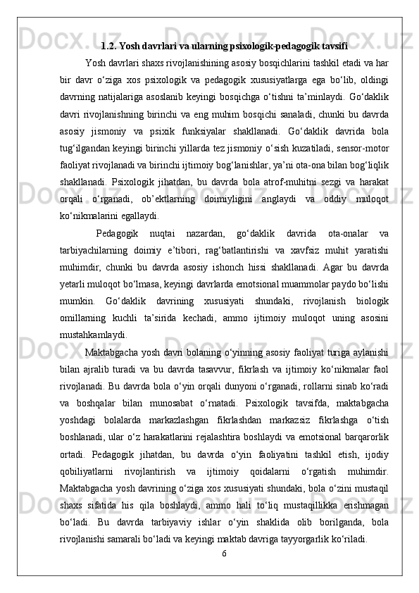 1.2. Yosh davrlari va ularning psixologik-pedagogik tavsifi
Yosh davrlari shaxs rivojlanishining asosiy bosqichlarini tashkil etadi va har
bir   davr   o‘ziga   xos   psixologik   va   pedagogik   xususiyatlarga   ega   bo‘lib,   oldingi
davrning   natijalariga   asoslanib   keyingi   bosqichga   o‘tishni   ta’minlaydi.   Go‘daklik
davri   rivojlanishning   birinchi   va   eng   muhim   bosqichi   sanaladi,   chunki   bu  davrda
asosiy   jismoniy   va   psixik   funksiyalar   shakllanadi.   Go‘daklik   davrida   bola
tug‘ilgandan keyingi birinchi yillarda tez jismoniy o‘sish kuzatiladi, sensor-motor
faoliyat rivojlanadi va birinchi ijtimoiy bog‘lanishlar, ya’ni ota-ona bilan bog‘liqlik
shakllanadi.   Psixologik   jihatdan,   bu   davrda   bola   atrof-muhitni   sezgi   va   harakat
orqali   o‘rganadi,   ob’ektlarning   doimiyligini   anglaydi   va   oddiy   muloqot
ko‘nikmalarini egallaydi.
  Pedagogik   nuqtai   nazardan,   go‘daklik   davrida   ota-onalar   va
tarbiyachilarning   doimiy   e’tibori,   rag‘batlantirishi   va   xavfsiz   muhit   yaratishi
muhimdir,   chunki   bu   davrda   asosiy   ishonch   hissi   shakllanadi.   Agar   bu   davrda
yetarli muloqot bo‘lmasa, keyingi davrlarda emotsional muammolar paydo bo‘lishi
mumkin.   Go‘daklik   davrining   xususiyati   shundaki,   rivojlanish   biologik
omillarning   kuchli   ta’sirida   kechadi,   ammo   ijtimoiy   muloqot   uning   asosini
mustahkamlaydi.
Maktabgacha yosh davri bolaning o‘yinning asosiy faoliyat turiga aylanishi
bilan   ajralib   turadi   va   bu   davrda   tasavvur,   fikrlash   va   ijtimoiy   ko‘nikmalar   faol
rivojlanadi. Bu davrda bola o‘yin orqali  dunyoni o‘rganadi, rollarni  sinab ko‘radi
va   boshqalar   bilan   munosabat   o‘rnatadi.   Psixologik   tavsifda,   maktabgacha
yoshdagi   bolalarda   markazlashgan   fikrlashdan   markazsiz   fikrlashga   o‘tish
boshlanadi,  ular  o‘z harakatlarini  rejalashtira  boshlaydi   va  emotsional   barqarorlik
ortadi.   Pedagogik   jihatdan,   bu   davrda   o‘yin   faoliyatini   tashkil   etish,   ijodiy
qobiliyatlarni   rivojlantirish   va   ijtimoiy   qoidalarni   o‘rgatish   muhimdir.
Maktabgacha yosh davrining o‘ziga xos xususiyati shundaki, bola o‘zini mustaqil
shaxs   sifatida   his   qila   boshlaydi,   ammo   hali   to‘liq   mustaqillikka   erishmagan
bo‘ladi.   Bu   davrda   tarbiyaviy   ishlar   o‘yin   shaklida   olib   borilganda,   bola
rivojlanishi samarali bo‘ladi va keyingi maktab davriga tayyorgarlik ko‘riladi.
6 