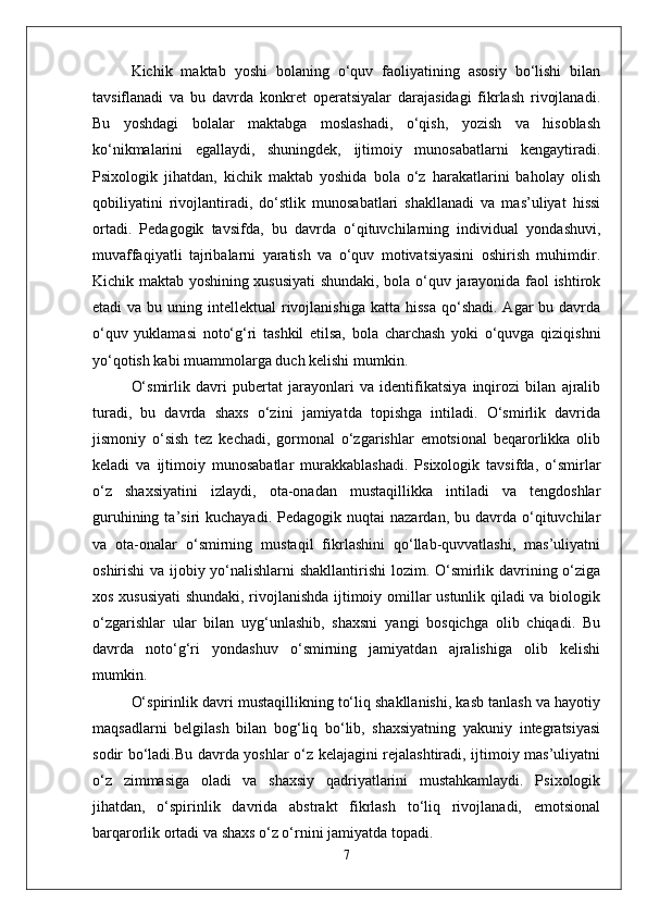 Kichik   maktab   yoshi   bolaning   o‘quv   faoliyatining   asosiy   bo‘lishi   bilan
tavsiflanadi   va   bu   davrda   konkret   operatsiyalar   darajasidagi   fikrlash   rivojlanadi.
Bu   yoshdagi   bolalar   maktabga   moslashadi,   o‘qish,   yozish   va   hisoblash
ko‘nikmalarini   egallaydi,   shuningdek,   ijtimoiy   munosabatlarni   kengaytiradi.
Psixologik   jihatdan,   kichik   maktab   yoshida   bola   o‘z   harakatlarini   baholay   olish
qobiliyatini   rivojlantiradi,   do‘stlik   munosabatlari   shakllanadi   va   mas’uliyat   hissi
ortadi.   Pedagogik   tavsifda,   bu   davrda   o‘qituvchilarning   individual   yondashuvi,
muvaffaqiyatli   tajribalarni   yaratish   va   o‘quv   motivatsiyasini   oshirish   muhimdir.
Kichik maktab yoshining xususiyati shundaki, bola o‘quv jarayonida faol ishtirok
etadi  va  bu  uning intellektual   rivojlanishiga  katta  hissa  qo‘shadi.  Agar  bu  davrda
o‘quv   yuklamasi   noto‘g‘ri   tashkil   etilsa,   bola   charchash   yoki   o‘quvga   qiziqishni
yo‘qotish kabi muammolarga duch kelishi mumkin.
O‘smirlik   davri   pubertat   jarayonlari   va   identifikatsiya   inqirozi   bilan   ajralib
turadi,   bu   davrda   shaxs   o‘zini   jamiyatda   topishga   intiladi.   O‘smirlik   davrida
jismoniy   o‘sish   tez   kechadi,   gormonal   o‘zgarishlar   emotsional   beqarorlikka   olib
keladi   va   ijtimoiy   munosabatlar   murakkablashadi.   Psixologik   tavsifda,   o‘smirlar
o‘z   shaxsiyatini   izlaydi,   ota-onadan   mustaqillikka   intiladi   va   tengdoshlar
guruhining  ta’siri   kuchayadi.  Pedagogik  nuqtai  nazardan,   bu  davrda  o‘qituvchilar
va   ota-onalar   o‘smirning   mustaqil   fikrlashini   qo‘llab-quvvatlashi,   mas’uliyatni
oshirishi va ijobiy yo‘nalishlarni shakllantirishi lozim. O‘smirlik davrining o‘ziga
xos xususiyati  shundaki, rivojlanishda ijtimoiy omillar ustunlik qiladi va biologik
o‘zgarishlar   ular   bilan   uyg‘unlashib,   shaxsni   yangi   bosqichga   olib   chiqadi.   Bu
davrda   noto‘g‘ri   yondashuv   o‘smirning   jamiyatdan   ajralishiga   olib   kelishi
mumkin.
O‘spirinlik davri mustaqillikning to‘liq shakllanishi, kasb tanlash va hayotiy
maqsadlarni   belgilash   bilan   bog‘liq   bo‘lib,   shaxsiyatning   yakuniy   integratsiyasi
sodir bo‘ladi.Bu davrda yoshlar o‘z kelajagini rejalashtiradi, ijtimoiy mas’uliyatni
o‘z   zimmasiga   oladi   va   shaxsiy   qadriyatlarini   mustahkamlaydi.   Psixologik
jihatdan,   o‘spirinlik   davrida   abstrakt   fikrlash   to‘liq   rivojlanadi,   emotsional
barqarorlik ortadi va shaxs o‘z o‘rnini jamiyatda topadi.
7 