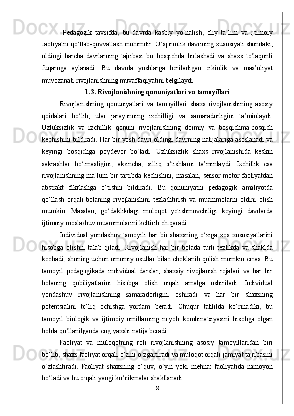   Pedagogik   tavsifda,   bu   davrda   kasbiy   yo‘nalish,   oliy   ta’lim   va   ijtimoiy
faoliyatni qo‘llab-quvvatlash muhimdir. O‘spirinlik davrining xususiyati shundaki,
oldingi   barcha   davrlarning   tajribasi   bu   bosqichda   birlashadi   va   shaxs   to‘laqonli
fuqaroga   aylanadi.   Bu   davrda   yoshlarga   beriladigan   erkinlik   va   mas’uliyat
muvozanati rivojlanishning muvaffaqiyatini belgilaydi.
1.3. Rivojlanishning qonuniyatlari va tamoyillari
Rivojlanishning   qonuniyatlari   va   tamoyillari   shaxs   rivojlanishining   asosiy
qoidalari   bo‘lib,   ular   jarayonning   izchilligi   va   samaradorligini   ta’minlaydi.
Uzluksizlik   va   izchillik   qonuni   rivojlanishning   doimiy   va   bosqichma-bosqich
kechishini bildiradi. Har bir yosh davri oldingi davrning natijalariga asoslanadi va
keyingi   bosqichga   poydevor   bo‘ladi.   Uzluksizlik   shaxs   rivojlanishida   keskin
sakrashlar   bo‘lmasligini,   aksincha,   silliq   o‘tishlarni   ta’minlaydi.   Izchillik   esa
rivojlanishning ma’lum  bir tartibda kechishini, masalan, sensor-motor  faoliyatdan
abstrakt   fikrlashga   o‘tishni   bildiradi.   Bu   qonuniyatni   pedagogik   amaliyotda
qo‘llash   orqali   bolaning   rivojlanishini   tezlashtirish   va   muammolarni   oldini   olish
mumkin.   Masalan,   go‘daklikdagi   muloqot   yetishmovchiligi   keyingi   davrlarda
ijtimoiy moslashuv muammolarini keltirib chiqaradi.
Individual   yondashuv   tamoyili   har   bir   shaxsning   o‘ziga   xos   xususiyatlarini
hisobga   olishni   talab   qiladi.   Rivojlanish   har   bir   bolada   turli   tezlikda   va   shaklda
kechadi, shuning uchun umumiy usullar bilan cheklanib qolish mumkin emas. Bu
tamoyil   pedagogikada   individual   darslar,   shaxsiy   rivojlanish   rejalari   va   har   bir
bolaning   qobiliyatlarini   hisobga   olish   orqali   amalga   oshiriladi.   Individual
yondashuv   rivojlanishning   samaradorligini   oshiradi   va   har   bir   shaxsning
potentsialini   to‘liq   ochishga   yordam   beradi.   Chuqur   tahlilda   ko‘rinadiki,   bu
tamoyil   biologik   va   ijtimoiy   omillarning   noyob   kombinatsiyasini   hisobga   olgan
holda qo‘llanilganda eng yaxshi natija beradi.
Faoliyat   va   muloqotning   roli   rivojlanishning   asosiy   tamoyillaridan   biri
bo‘lib, shaxs faoliyat orqali o‘zini o‘zgartiradi va muloqot orqali jamiyat tajribasini
o‘zlashtiradi.   Faoliyat   shaxsning   o‘quv,   o‘yin   yoki   mehnat   faoliyatida   namoyon
bo‘ladi va bu orqali yangi ko‘nikmalar shakllanadi.
8 