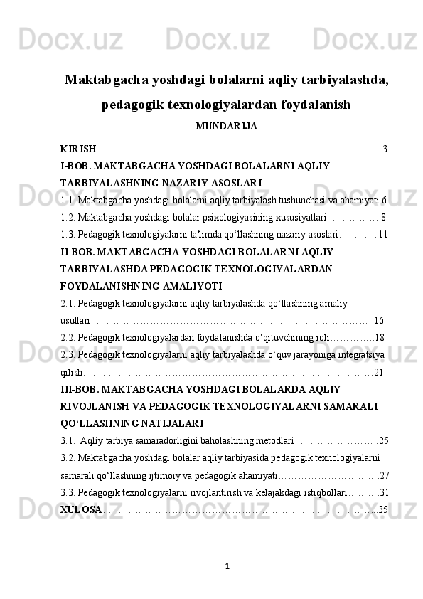 Maktabgacha yoshdagi bolalarni aqliy tarbiyalashda,
pedagogik texnologiyalardan foydalanish
MUNDARIJA
KIRISH …………………………………………………………………………...3
I-BOB. MAKTABGACHA YOSHDAGI BOLALARNI AQLIY 
TARBIYALASHNING NAZARIY ASOSLARI
1.1. Maktabgacha yoshdagi bolalarni aqliy tarbiyalash tushunchasi va ahamiyati.6
1.2. Maktabgacha yoshdagi bolalar psixologiyasining xususiyatlari……………..8
1.3. Pedagogik texnologiyalarni ta'limda qo‘llashning nazariy asoslari…………11
II-BOB. MAKTABGACHA YOSHDAGI BOLALARNI AQLIY 
TARBIYALASHDA PEDAGOGIK TEXNOLOGIYALARDAN 
FOYDALANISHNING AMALIYOTI
2.1. Pedagogik texnologiyalarni aqliy tarbiyalashda qo‘llashning amaliy 
usullari…………………………………………………………………………..16
2.2. Pedagogik texnologiyalardan foydalanishda o‘qituvchining roli…………..18
2.3. Pedagogik texnologiyalarni aqliy tarbiyalashda o‘quv jarayoniga integratsiya 
qilish…………………………………………………………………………….21
III-BOB. MAKTABGACHA YOSHDAGI BOLALARDA AQLIY 
RIVOJLANISH VA PEDAGOGIK TEXNOLOGIYALARNI SAMARALI 
QO‘LLASHNING NATIJALARI
3.1.  Aqliy tarbiya samaradorligini baholashning metodlari……………………..25
3.2. Maktabgacha yoshdagi bolalar aqliy tarbiyasida pedagogik texnologiyalarni 
samarali qo‘llashning ijtimoiy va pedagogik ahamiyati………………………….27
3.3. Pedagogik texnologiyalarni rivojlantirish va kelajakdagi istiqbollari……….31
XULOSA ………………………………………………………………………...35
1