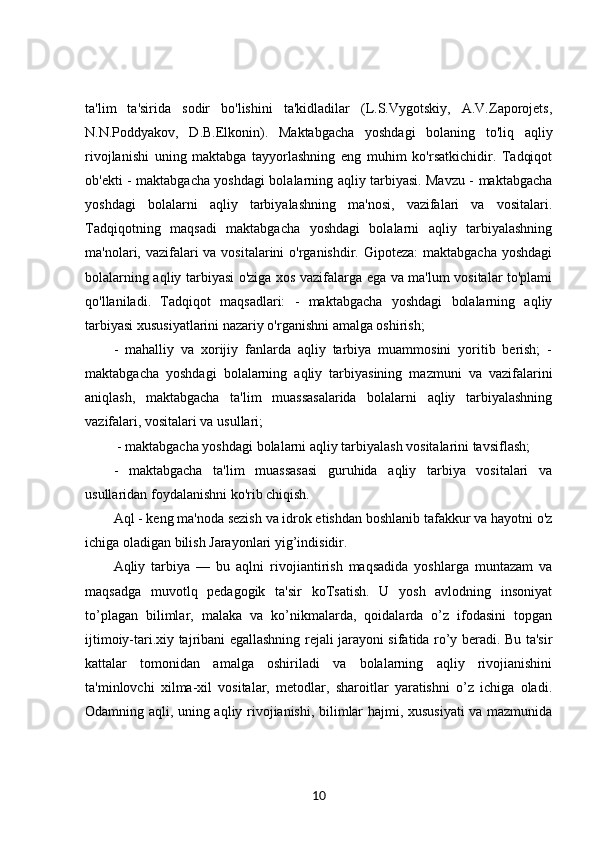 ta'lim   ta'sirida   sodir   bo'lishini   ta'kidladilar   (L.S.Vygotskiy,   A.V.Zaporojets,
N.N.Poddyakov,   D.B.Elkonin).   Maktabgacha   yoshdagi   bolaning   to'liq   aqliy
rivojlanishi   uning   maktabga   tayyorlashning   eng   muhim   ko'rsatkichidir.   Tadqiqot
ob'ekti - maktabgacha yoshdagi bolalarning aqliy tarbiyasi. Mavzu - maktabgacha
yoshdagi   bolalarni   aqliy   tarbiyalashning   ma'nosi,   vazifalari   va   vositalari.
Tadqiqotning   maqsadi   maktabgacha   yoshdagi   bolalarni   aqliy   tarbiyalashning
ma'nolari, vazifalari va vositalarini o'rganishdir. Gipoteza:  maktabgacha yoshdagi
bolalarning aqliy tarbiyasi o'ziga xos vazifalarga ega va ma'lum vositalar to'plami
qo'llaniladi.   Tadqiqot   maqsadlari:   -   maktabgacha   yoshdagi   bolalarning   aqliy
tarbiyasi xususiyatlarini nazariy o'rganishni amalga oshirish; 
-   mahalliy   va   xorijiy   fanlarda   aqliy   tarbiya   muammosini   yoritib   berish;   -
maktabgacha   yoshdagi   bolalarning   aqliy   tarbiyasining   mazmuni   va   vazifalarini
aniqlash,   maktabgacha   ta'lim   muassasalarida   bolalarni   aqliy   tarbiyalashning
vazifalari, vositalari va usullari;
 - maktabgacha yoshdagi bolalarni aqliy tarbiyalash vositalarini tavsiflash; 
-   maktabgacha   ta'lim   muassasasi   guruhida   aqliy   tarbiya   vositalari   va
usullaridan foydalanishni ko'rib chiqish. 
Aql - keng ma'noda sezish va idrok etishdan boshlanib tafakkur va hayotni o'z
ichiga oladigan bilish Jarayonlari yig’indisidir. 
Aqliy   tarbiya   —   bu   aqlni   rivojiantirish   maqsadida   yoshlarga   muntazam   va
maqsadga   muvotlq   pedagogik   ta'sir   koTsatish.   U   yosh   avlodning   insoniyat
to’plagan   bilimlar,   malaka   va   ko’nikmalarda,   qoidalarda   o’z   ifodasini   topgan
ijtimoiy-tari.xiy tajribani egallashning rejali jarayoni sifatida ro’y beradi. Bu ta'sir
kattalar   tomonidan   amalga   oshiriladi   va   bolalarning   aqliy   rivojianishini
ta'minlovchi   xilma-xil   vositalar,   metodlar,   sharoitlar   yaratishni   o’z   ichiga   oladi.
Odamning aqli, uning aqliy rivojianishi, bilimlar hajmi, xususiyati  va mazmunida
10 