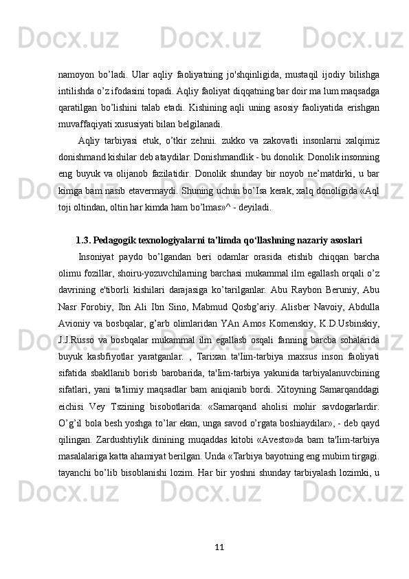 namoyon   bo’ladi.   Ular   aqliy   faoliyatning   jo'shqinligida,   mustaqil   ijodiy   bilishga
intilishda o’z ifodasini topadi. Aqliy faoliyat diqqatning bar doir ma lum maqsadga
qaratilgan   bo’lishini   talab   etadi.   Kishining   aqli   uning   asosiy   faoliyatida   erishgan
muvaffaqiyati xususiyati bilan belgilanadi. 
Aqliy   tarbiyasi   etuk,   o’tkir   zehnii.   zukko   va   zakovatli   insonlarni   xalqimiz
donishmand kishilar deb ataydilar. Donishmandlik - bu donolik. Donolik insonning
eng   buyuk   va   olijanob   fazilatidir.   Donolik   shunday   bir   noyob   ne’matdirki,   u   bar
kimga bam nasib etavermaydi. Shuning uchun bo’Isa kerak, xalq donoligida «Aql
toji oltindan, oltin har kimda ham bo’lmas»^ - deyiladi. 
1.3. Pedagogik texnologiyalarni ta'limda qo‘llashning nazariy asoslari
Insoniyat   paydo   bo’lgandan   beri   odamlar   orasida   etishib   chiqqan   barcha
olimu fozillar, shoiru-yozuvchilarning barchasi mukammal ilm egallash orqali o’z
davrining   e'tiborli   kishilari   darajasiga   ko’tarilganlar.   Abu   Raybon   Beruniy,   Abu
Nasr   Forobiy,   Ibn   Ali   Ibn   Sino,   Mabmud   Qosbg’ariy.   Alisber   Navoiy,   Abdulla
Avioniy  va   bosbqalar,   g’arb   olimlaridan   YAn  Amos   Komenskiy,   K.D.Usbinskiy,
J.J.Russo   va   bosbqalar   mukammal   ilm   egallasb   osqali   fanning   barcba   sohalarida
buyuk   kasbfiyotlar   yaratganlar.   ,   Tarixan   ta'Iim-tarbiya   maxsus   inson   faoliyati
sifatida   sbakllanib   borisb   barobarida,   ta'Iim-tarbiya   yakunida   tarbiyalanuvcbining
sifatlari,   yani   ta'limiy   maqsadlar   bam   aniqianib   bordi.   Xitoyning   Samarqanddagi
eichisi   Vey   Tszining   bisobotlarida:   «Samarqand   aholisi   mohir   savdogarlardir.
O’g’il bola besh yoshga to’lar ekan, unga savod o’rgata boshiaydilar», - deb qayd
qilingan.   Zardushtiylik   dinining   muqaddas   kitobi   «Avesto»da   bam   ta'Iim-tarbiya
masalalariga katta ahamiyat berilgan. Unda «Tarbiya bayotning eng mubim tirgagi.
tayanchi  bo’lib bisoblanishi  lozim. Har  bir  yoshni  shunday tarbiyalash  lozimki, u
11 