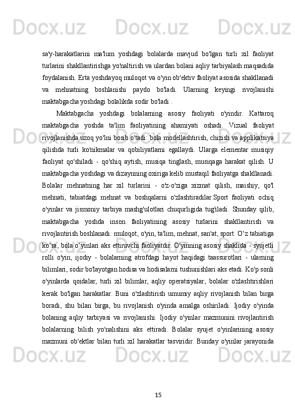sa'y-harakatlarini   ma'lum   yoshdagi   bolalarda   mavjud   bo'lgan   turli   xil   faoliyat
turlarini shakllantirishga yo'naltirish va ulardan bolani aqliy tarbiyalash maqsadida
foydalanish. Erta yoshdayoq muloqot va o'yin ob'ektiv faoliyat asosida shakllanadi
va   mehnatning   boshlanishi   paydo   bo'ladi.   Ularning   keyingi   rivojlanishi
maktabgacha yoshdagi bolalikda sodir bo'ladi . 
Maktabgacha   yoshdagi   bolalarning   asosiy   faoliyati   o'yindir.   Kattaroq
maktabgacha   yoshda   ta'lim   faoliyatining   ahamiyati   oshadi.   Vizual   faoliyat
rivojlanishda uzoq yo'lni bosib o'tadi: bola modellashtirish, chizish va applikatsiya
qilishda   turli   ko'nikmalar   va   qobiliyatlarni   egallaydi.   Ularga   elementar   musiqiy
faoliyat   qo'shiladi   -   qo'shiq   aytish,   musiqa   tinglash,   musiqaga   harakat   qilish.   U
maktabgacha yoshdagi va dizaynning oxiriga kelib mustaqil faoliyatga shakllanadi.
Bolalar   mehnatning   har   xil   turlarini   -   o'z-o'ziga   xizmat   qilish,   maishiy,   qo'l
mehnati,   tabiatdagi   mehnat   va   boshqalarni   o'zlashtiradilar.Sport   faoliyati   ochiq
o'yinlar   va   jismoniy   tarbiya   mashg'ulotlari   chuqurligida   tug'iladi.   Shunday   qilib,
maktabgacha   yoshda   inson   faoliyatining   asosiy   turlarini   shakllantirish   va
rivojlantirish boshlanadi: muloqot, o'yin, ta'lim, mehnat, san'at, sport. O‘z tabiatiga
ko‘ra, bola o‘yinlari aks ettiruvchi faoliyatdir. O'yinning asosiy shaklida - syujetli
rolli   o'yin,   ijodiy   -   bolalarning   atrofdagi   hayot   haqidagi   taassurotlari   -   ularning
bilimlari, sodir bo'layotgan hodisa va hodisalarni tushunishlari aks etadi. Ko'p sonli
o'yinlarda   qoidalar,   turli   xil   bilimlar,   aqliy   operatsiyalar,   bolalar   o'zlashtirishlari
kerak   bo'lgan   harakatlar.   Buni   o'zlashtirish   umumiy   aqliy   rivojlanish   bilan   birga
boradi,   shu   bilan   birga,   bu   rivojlanish   o'yinda   amalga   oshiriladi.   Ijodiy   o'yinda
bolaning   aqliy   tarbiyasi   va   rivojlanishi.   Ijodiy   o'yinlar   mazmunini   rivojlantirish
bolalarning   bilish   yo'nalishini   aks   ettiradi.   Bolalar   syujet   o'yinlarining   asosiy
mazmuni   ob'ektlar   bilan   turli   xil   harakatlar   tasviridir.   Bunday   o'yinlar   jarayonida
15