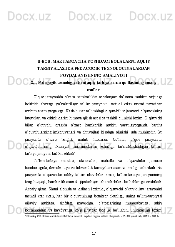II-BOB. MAKTABGACHA YOSHDAGI BOLALARNI AQLIY
TARBIYALASHDA PEDAGOGIK TEXNOLOGIYALARDAN
FOYDALANISHNING AMALIYOTI
2.1. Pedagogik texnologiyalarni aqliy tarbiyalashda qo‘llashning amaliy
usullari
O’quv   jarayonida   o’zaro   hamkorlikka   asoslangan   do’stona   muhitni   vujudga
keltirish   shaxsga   yo’naltirilgan   ta’lim   jarayonini   tashkil   etish   nuqtai   nazaridan
muhim ahamiyatga ega. Kasb-hunar ta’limidagi o’quv-biluv jarayoni o’quvchining
huquqlari va erkinliklarini himoya qilish asosida tashkil qilinishi lozim. O’qituvchi
bilan   o’quvchi   orasida   o’zaro   hamkorlik   muhiti   yaratilayotganda   barcha
o’quvchilarning   imkoniyatlari   va   ehtiyojlari   hisobga   olinishi   juda   muhimdir.   Bu
jarayonda   o’zaro   tenglik   muhiti   hukmron   bo’ladi,   o’quv   jarayonida
o’quvchilarning   aksariyat   muammolarini   echishga   ko’maklashadigan   ta’lim-
tarbiya jarayoni tashkil etiladi 4
. 
Ta’lim-tarbiya   maktab,   ota-onalar,   mahalla   va   o’quvchilar   jamoasi
hamkorligida, demokratiya va tolerantlik tamoyillari asosida amalga oshiriladi. Bu
jarayonda   o’quvchilar   oddiy   ta’lim   oluvchilar   emas,   ta’lim-tarbiya   jarayonining
teng huquqli, hamkorlik asosida jipslashgan ishtirokchilari bo’lishlariga erishiladi.
Asosiy   qism.   Shuni   alohida   ta’kidlash   lozimki,   o’qituvchi   o’quv-biluv   jarayonini
tashkil   etar   ekan,   har   bir   o’quvchining   betakror   ekanligi,   uning   ta’lim-tarbiyasi
oilaviy   muhitga,   sinfdagi   mavqeiga,   o’stozlarining   munosabatiga,   ruhiy
kechinmalari   va   kayfiyatiga   ko’p   jihatdan   bog’liq   bo’lishini   unutmasligi   lozim.
4
 Blonskiy P.P. Xotira va fikrlash: Kitobda. sevimli. aqldan ozgan. ishlab chiqarish. - M.: Oliy maktab, 2011. - 404 b.  
17 
