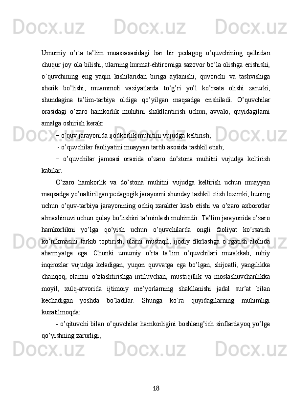 Umumiy   o’rta   ta’lim   muassasasidagi   har   bir   pedagog   o’quvchining   qalbidan
chuqur joy ola bilishi, ularning hurmat-ehtiromiga sazovor bo’la olishga erishishi,
o’quvchining   eng   yaqin   kishilaridan   biriga   aylanishi,   quvonchi   va   tashvishiga
sherik   bo’lishi,   muammoli   vaziyatlarda   to’g’ri   yo’l   ko’rsata   olishi   zarurki,
shundagina   ta’lim-tarbiya   oldiga   qo’yilgan   maqsadga   erishiladi.   O’quvchilar
orasidagi   o’zaro   hamkorlik   muhitini   shakllantirish   uchun,   avvalo,   quyidagilarni
amalga oshirish kerak: 
− o’quv jarayonida ijodkorlik muhitini vujudga keltirish;
 - o’quvchilar faoliyatini muayyan tartib asosida tashkil etish; 
−   o’quvchilar   jamoasi   orasida   o’zaro   do’stona   muhitni   vujudga   keltirish
kabilar. 
O’zaro   hamkorlik   va   do’stona   muhitni   vujudga   keltirish   uchun   muayyan
maqsadga yo’naltirilgan pedagogik jarayonni shunday tashkil etish lozimki, buning
uchun   o’quv-tarbiya   jarayonining   ochiq   xarakter   kasb   etishi   va   o’zaro   axborotlar
almashinuvi uchun qulay bo’lishini ta’minlash muhimdir. Ta’lim jarayonida o’zaro
hamkorlikni   yo’lga   qo’yish   uchun   o’quvchilarda   ongli   faoliyat   ko’rsatish
ko’nikmasini   tarkib   toptirish,   ularni   mustaqil,   ijodiy   fikrlashga   o’rgatish   alohida
ahamiyatga   ega.   Chunki   umumiy   o’rta   ta’lim   o’quvchilari   murakkab,   ruhiy
inqirozlar   vujudga   keladigan,   yuqori   quvvatga   ega   bo’lgan,   shijoatli,   yangilikka
chanqoq,   olamni   o’zlashtirishga   intiluvchan,   mustaqillik   va   moslashuvchanlikka
moyil,   xulq-atvorida   ijtimoiy   me’yorlarning   shakllanishi   jadal   sur’at   bilan
kechadigan   yoshda   bo’ladilar.   Shunga   ko’ra   quyidagilarning   muhimligi
kuzatilmoqda: 
- o’qituvchi  bilan o’quvchilar hamkorligini boshlang’ich sinflardayoq yo’lga
qo’yishning zarurligi; 
18 