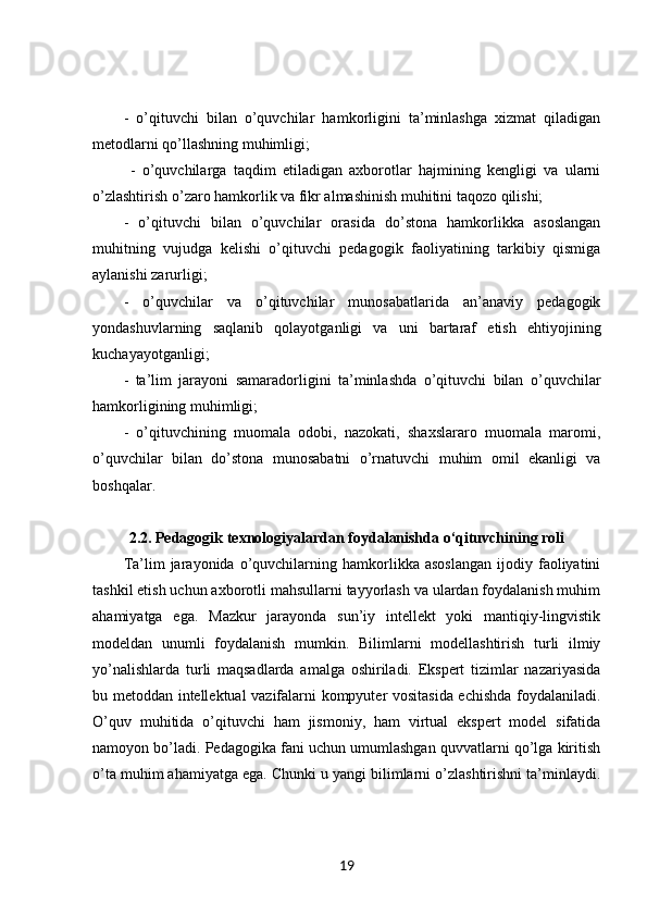 -   o’qituvchi   bilan   o’quvchilar   hamkorligini   ta’minlashga   xizmat   qiladigan
metodlarni qo’llashning muhimligi;
  -   o’quvchilarga   taqdim   etiladigan   axborotlar   hajmining   kengligi   va   ularni
o’zlashtirish o’zaro hamkorlik va fikr almashinish muhitini taqozo qilishi; 
-   o’qituvchi   bilan   o’quvchilar   orasida   do’stona   hamkorlikka   asoslangan
muhitning   vujudga   kelishi   o’qituvchi   pedagogik   faoliyatining   tarkibiy   qismiga
aylanishi zarurligi; 
-   o’quvchilar   va   o’qituvchilar   munosabatlarida   an’anaviy   pedagogik
yondashuvlarning   saqlanib   qolayotganligi   va   uni   bartaraf   etish   ehtiyojining
kuchayayotganligi; 
-   ta’lim   jarayoni   samaradorligini   ta’minlashda   o’qituvchi   bilan   o’quvchilar
hamkorligining muhimligi; 
-   o’qituvchining   muomala   odobi,   nazokati,   shaxslararo   muomala   maromi,
o’quvchilar   bilan   do’stona   munosabatni   o’rnatuvchi   muhim   omil   ekanligi   va
boshqalar. 
2.2. Pedagogik texnologiyalardan foydalanishda o‘qituvchining roli
Ta’lim   jarayonida   o’quvchilarning  hamkorlikka   asoslangan   ijodiy   faoliyatini
tashkil etish uchun axborotli mahsullarni tayyorlash va ulardan foydalanish muhim
ahamiyatga   ega.   Mazkur   jarayonda   sun’iy   intellekt   yoki   mantiqiy-lingvistik
modeldan   unumli   foydalanish   mumkin.   Bilimlarni   modellashtirish   turli   ilmiy
yo’nalishlarda   turli   maqsadlarda   amalga   oshiriladi.   Ekspert   tizimlar   nazariyasida
bu metoddan intellektual vazifalarni kompyuter vositasida echishda foydalaniladi.
O’quv   muhitida   o’qituvchi   ham   jismoniy,   ham   virtual   ekspert   model   sifatida
namoyon bo’ladi. Pedagogika fani uchun umumlashgan quvvatlarni qo’lga kiritish
o’ta muhim ahamiyatga ega. Chunki u yangi bilimlarni o’zlashtirishni ta’minlaydi.
19