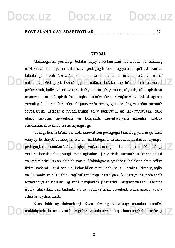 FOYDALANILGAN ADABIYOTLAR ……………………………………….37
KIRISH
Maktabgacha   yoshdagi   bolalar   aqliy   rivojlanishini   ta'minlash   va   ularning
intellektual   salohiyatini   oshirishda   pedagogik   texnologiyalarni   qo‘llash   zamon
talablariga   javob   beruvchi   samarali   va   innovatsion   usullar   sifatida   e'tirof
etilmoqda.   Pedagogik   texnologiyalar   nafaqat   bolalarning   bilim   olish   jarayonini
jonlantiradi, balki ularni turli xil faoliyatlar orqali yaratish, o‘ylash, tahlil qilish va
muammolarni   hal   qilish   kabi   aqliy   ko‘nikmalarni   rivojlantiradi.   Maktabgacha
yoshdagi   bolalar   uchun   o‘qitish   jarayonida   pedagogik  texnologiyalardan   samarali
foydalanish,   nafaqat   o‘quvchilarning   aqliy   faoliyatini   qo‘llab-quvvatlash,   balki
ularni   hayotga   tayyorlash   va   kelajakda   muvaffaqiyatli   insonlar   sifatida
shakllantirishda muhim ahamiyatga ega.
Hozirgi kunda ta'lim tizimida innovatsion pedagogik texnologiyalarni qo‘llash
ehtiyoji kuchayib bormoqda. Bunda, maktabgacha ta'lim muassasalarida,  ayniqsa,
pedagoglar tomonidan bolalar aqliy rivojlanishining har tomonlama shakllanishiga
yordam   berish  uchun yangi   texnologiyalarni  joriy  etish,  samarali   ta'lim  metodlari
va   vositalarini   ishlab   chiqish   zarur.   Maktabgacha   yoshdagi   bolalar   uchun   ta'lim
tizimi  nafaqat  ularni  zarur  bilimlar  bilan ta'minlash,  balki  ularning ijtimoiy, aqliy
va   jismoniy   rivojlanishini   rag‘batlantirishga   qaratilgan.   Bu   jarayonda   pedagogik
texnologiyalar   bolalarning   turli   rivojlanish   jihatlarini   integratsiyalash,   ularning
ijodiy   fikrlashini   rag‘batlantirish   va   qobiliyatlarini   rivojlantirishda   asosiy   vosita
sifatida foydalaniladi.
Kurs   ishining   dolzarbligi :   Kurs   ishining   dolzarbligi   shundan   iboratki,
maktabgacha ta'lim tizimi hozirgi kunda bolalarni nafaqat boshlang‘ich bilimlarga
2