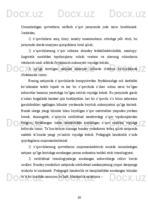 Umumlashgan   quvvatlarni   sarflash   o’quv   jarayonida   juda   zarur   hisoblanadi.
Jumladan, 
1)   o’quvchilarni   aniq   ilmiy,   amaliy   muammolarni   echishga   jalb   etish,   bu
jarayonda ularda muayyan qiziqishlarni hosil qilish; 
2)   o’quvchilarning   o’quv   ishlarini   shunday   tashkillashtiriladiki,   mantiqiy-
lingvistik   modeldan   topshiriqlarni   echish   vositasi   va   ularning   echimlarini
tekshirish usuli sifatida foydalanish imkoniyati vujudga kelishi; 
3)   qo’lga   kiritilgan   natijalar   aksariyat   hollarda   elektron   ko’rinishlarda
ifodalanishi lozim. 
Buning   natijasida   o’quvchilarda   kompyuterdan   foydalanishga   oid   dastlabki
ko’nikmalar   tarkib   topadi   va   har   bir   o’quvchida   o’zlari   uchun   zarur   bo’lgan
axborotlar bazasini yaratishga bo’lgan intilish vujudga keladi. Bu jarayonda guruh
a’zolari  birgalikda harakat qila boshlaydilar, har bir  o’quvchi  o’z bilim  zahirasini
guruhdoshlari   egallagan   bilimlar   yordamida   boyitish   imkoniyatini   qo’lga   kiritadi.
Bunda  ularga yangi   bilimlar   bilan  boyitilgan o’quv  materiallari  yaqindan  yordam
beradi,   shuningdek,   o’qituvchi   intellektual   xarakterdagi   o’quv   topshiriqlaridan
kengroq   foydalangan   holda   hamkorlikka   asoslangan   o’quv   muhitini   vujudga
keltirishi lozim. Ta’lim-tarbiya tizimiga bunday yodashuvni tatbiq qilish natijasida
maktab   ta’limida   yangi   yo’nalish   vujudga   keladi.   Pedagogik   hamkorlik   o’zida
quyidagilarni mujassamlashtiradi: 
1)   o’quvchilarning   quvvatlarini   mujassamlashtirish   asosida   umumlashgan
natijani qo’lga kiritishga asoslangan jamoa mehnatini tashkil etish texnologiyasi; 
2)   intellektual   texnologiyalarga   asoslangan   axborotlarga   ishlov   berish
usullari. Bunday yondashuv natijasida intellektual madaniyatning yuqori darajasiga
erishishi  ta’minlanadi. Pedagogik hamkorlik va hamjihatlikka asoslangan bilimlar
to’rt ko’rinishda namoyon bo’ladi. Hamkorlik nazariyasi – 
20