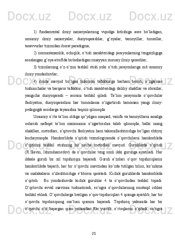 1)   fundamental   ilmiy   nazariyalarning   vujudga   kelishiga   asos   bo’ladigan,
umumiy   ilmiy   nazariyalar,   dunyoqarashlar,   g’oyalar,   tamoyillar,   timsollar,
tasavvurlar tizimidan iborat paradigma; 
2)  nomuntazamlik, ochiqlik, o’tish xarakteridagi jarayonlarning tengsizligiga
asoslangan g’oya atrofida birlashadigan muayyan xususiy ilmiy qarashlar; 
3)  tizimlarning  o’z-o’zini   tashkil  etish   yoki   o’tish  jarayonlariga  oid  umumiy
ilmiy yondashuvlar; 
4)   ilmda   mavjud   bo’lgan   hukmron   tafakkurga   barham   berish,   o’zgarmas
tushunchalar va barqaror tafakkur, o’tish xarakteridagi daliliy shakllar va obrazlar,
yangicha   dunyoqarash   −   asosini   tashkil   qiladi.   Ta’lim   jarayonida   o’quvchilar
faoliyatini,   dunyoqarashini   har   tomonlama   o’zgartirish   tamoman   yangi   ilmiy-
pedagogik asoslarga tayanishni taqozo qilmoqda. 
Umumiy o’rta ta’lim oldiga qo’yilgan maqsad, vazifa va tamoyillarni amalga
oshirish   nafaqat   ta’lim   mazmunini   o’zgartirishni   talab   qilmoqda,   balki   uning
shakllari, metodlari, o’qituvchi faoliyatini ham takomillashtirishga bo’lgan ehtiyoj
kuchaymoqda.   Hamkorlikda   o’qitish   texnologiyasida   o’quvchilarni   hamkorlikda
o’qitishni   tashkil   etishning   bir   necha   metodlari   mavjud:   Guruhlarda   o’qitish
(R.Slavin,   Ishmuhamedov)   da   o’quvchilar   teng   sonli   ikki   guruhga   ajratiladi.   Har
ikkala   guruh   bir   xil   topshiriqni   bajaradi.   Guruh   a’zolari   o’quv   topshiriqlarini
hamkorlikda   bajarib,   har   bir   o’quvchi   mavzudan   ko’zda   tutilgan   bilim,   ko’nikma
va   malakalarni   o’zlashtirishga   e’tiborni   qaratadi.   Kichik   guruhlarda   hamkorlikda
o’qitish   .   Bu   yondashuvda   kichik   guruhlar   4   ta   o’quvchidan   tashkil   topadi.
O’qituvchi   avval   mavzuni   tushuntiradi,   so’ngra   o’quvchilarning   mustaqil   ishlari
tashkil etiladi. O’quvchilarga berilgan o’quv topshiriqlari 4 qismga ajratilib, har bir
o’quvchi   topshiriqning   ma’lum   qismini   bajaradi.   Topshiriq   yakunida   har   bir
o’quvchi   o’zi   bajargan   qism   yuzasidan   fikr   yuritib,   o’rtoqlarini   o’qitadi,   so’ngra
21 