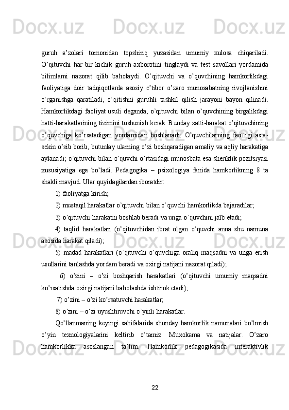 guruh   a’zolari   tomonidan   topshiriq   yuzasidan   umumiy   xulosa   chiqariladi.
O’qituvchi   har   bir   kichik   guruh   axborotini   tinglaydi   va   test   savollari   yordamida
bilimlarni   nazorat   qilib   baholaydi.   O’qituvchi   va   o’quvchining   hamkorlikdagi
faoliyatiga   doir   tadqiqotlarda   asosiy   e’tibor   o’zaro   munosabatning   rivojlanishini
o’rganishga   qaratiladi,   o’qitishni   guruhli   tashkil   qilish   jarayoni   bayon   qilinadi.
Hamkorlikdagi   faoliyat  usuli   deganda,  o’qituvchi   bilan o’quvchining  birgalikdagi
hatti-harakatlarining tizimini tushunish kerak. Bunday xatti-harakat o’qituvchining
o’quvchiga   ko’rsatadigan   yordamidan   boshlanadi;   O’quvchilarning   faolligi   asta-
sekin o’sib borib, butunlay ularning o’zi boshqaradigan amaliy va aqliy harakatiga
aylanadi; o’qituvchi bilan o’quvchi o’rtasidagi munosbata esa sheriklik pozitsiyasi
xususiyatiga   ega   bo’ladi.   Pedagogika   –   psixologiya   fanida   hamkorlikning   8   ta
shakli mavjud. Ular quyidagilardan iboratdir: 
1) faoliyatga kirish; 
2) mustaqil harakatlar o’qituvchi bilan o’quvchi hamkorlikda bajaradilar; 
3) o’qituvchi harakatni boshlab beradi va unga o’quvchini jalb etadi; 
4)   taqlid   harakatlari   (o’qituvchidan   ibrat   olgan   o’quvchi   anna   shu   namuna
asosida harakat qiladi); 
5)   madad   harakatlari   (o’qituvchi   o’quvchiga   oraliq   maqsadni   va   unga   erish
usullarini tanlashda yordam beradi va oxirgi natijani nazorat qiladi);
  6)   o’zini   –   o’zi   boshqarish   harakatlari   (o’qituvchi   umumiy   maqsadni
ko’rsatishda oxirgi natijani baholashda ishtirok etadi);
 7) o’zini – o’zi ko’rsatuvchi harakatlar; 
8) o’zini – o’zi uyushtiruvchi o’yinli harakatlar. 
Qo’llanmaning   keyingi   sahifalarida   shunday   hamkorlik  namunalari   bo’lmish
o’yin   texnologiyalarini   keltirib   o’tamiz.   Muxokama   va   natijalar.   O’zaro
hamkorlikka   asoslangan   ta’lim.   Hamkorlik   pedagogikasida   interaktivlik
22 