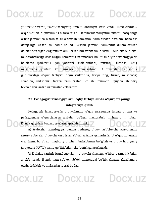 (“inter”-“o’zaro”,   “akt”-“faoliyat”)   muhim   ahamiyat   kasb   etadi.   Interaktivlik   –
o’qituvchi va o’quvchining o’zaro ta’siri. Hamkorlik faoliyatini takomil bosqichiga
o’tish jarayonida o’zaro ta’sir o’tkazish harakatini baholashdan o’zo’zini baholash
darajasiga   ko’tarilishi   sodir   bo’ladi.   Ushbu   jarayon   hamkorlik   dinamikasidan
dalolat beradigan eng muhim omillardan biri vazifasini o’taydi. “Sub’ekt-Sub’ekt”
munosabatlariga asoslangan  hamkorlik namunalari  bo’lmish o’yin texnologiyalari
bolalarda   ijodkorlik   qobiliyatlarini   shakllantiradi,   mustaqil   fikrlash,   keng
mushohada   yuritish   ko’nikmalarini   rivojlantiradi.   O’quvchilarning   kichik
guruhlardagi   o’quv   faoliyati   o’yin   (viktorina,   breyn   ring,   turnir,   musobaqa)
shaklida,   individual   tarzda   ham   tashkil   etilishi   mumkin.   Quyida   shunday
texnologiyalardan namunalar keltiramiz. 
2.3. Pedagogik texnologiyalarni aqliy tarbiyalashda o‘quv jarayoniga
integratsiya qilish
Pedagogik   tenalogiyada   o’quvchining   o’quv   jarayonida   tutgan   o’rnini   va
pedagogning   o’quvchilarga   nisbatan   bo’lgan   munosabati   muhim   o’rin   tutadi.
Bunda quyidagi texnalogiyalarni ajratish mumkin: 
a)   Avtoritar   texnalogiya.   Bunda   pedagog   o’quv   tartiblovchi   jarayonining
asosiy   sube’kti,   o’quvchi   esa,   faqat   ab’ekt   sifatida   qatnashadi.   U   o’quvchilarning
erkinligini   bo’g’ishi,   majburiy   o’qitish,   tashabbusni   bo’g’ish   va   o’quv   tarbiyaviy
jarayonini (O’TJ) qattiq qo’llik bilan olib borishga asoslanadi. 
b) Didaktotsentrik texnalogiyalar – o’quvchi shaxsiga e’tibor bermaslik bilan
ajralib   turadi.   Bunda   ham   sub’ekt-ab’ekt   munosabat   bo’lib,   shaxsni   shakllantira
olish, didaktik vositalaridan iborat bo’ladi. 
23