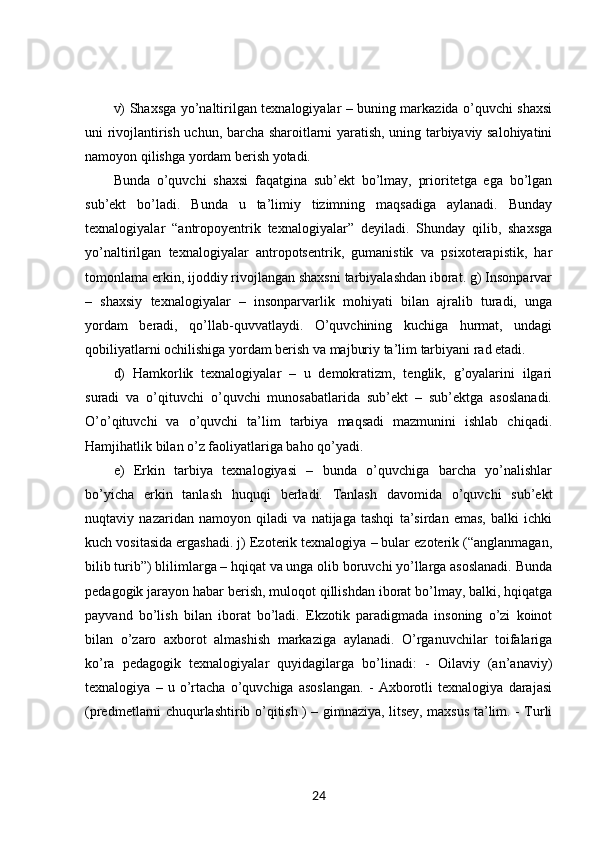 v) Shaxsga yo’naltirilgan texnalogiyalar – buning markazida o’quvchi shaxsi
uni rivojlantirish uchun, barcha sharoitlarni yaratish, uning tarbiyaviy salohiyatini
namoyon qilishga yordam berish yotadi. 
Bunda   o’quvchi   shaxsi   faqatgina   sub’ekt   bo’lmay,   prioritetga   ega   bo’lgan
sub’ekt   bo’ladi.   Bunda   u   ta’limiy   tizimning   maqsadiga   aylanadi.   Bunday
texnalogiyalar   “antropoyentrik   texnalogiyalar”   deyiladi.   Shunday   qilib,   shaxsga
yo’naltirilgan   texnalogiyalar   antropotsentrik,   gumanistik   va   psixoterapistik,   har
tomonlama erkin, ijoddiy rivojlangan shaxsni tarbiyalashdan iborat. g) Insonparvar
–   shaxsiy   texnalogiyalar   –   insonparvarlik   mohiyati   bilan   ajralib   turadi,   unga
yordam   beradi,   qo’llab-quvvatlaydi.   O’quvchining   kuchiga   hurmat,   undagi
qobiliyatlarni ochilishiga yordam berish va majburiy ta’lim tarbiyani rad etadi. 
d)   Hamkorlik   texnalogiyalar   –   u   demokratizm,   tenglik,   g’oyalarini   ilgari
suradi   va   o’qituvchi   o’quvchi   munosabatlarida   sub’ekt   –   sub’ektga   asoslanadi.
O’o’qituvchi   va   o’quvchi   ta’lim   tarbiya   maqsadi   mazmunini   ishlab   chiqadi.
Hamjihatlik bilan o’z faoliyatlariga baho qo’yadi. 
e)   Erkin   tarbiya   texnalogiyasi   –   bunda   o’quvchiga   barcha   yo’nalishlar
bo’yicha   erkin   tanlash   huquqi   berladi.   Tanlash   davomida   o’quvchi   sub’ekt
nuqtaviy   nazaridan   namoyon   qiladi   va   natijaga   tashqi   ta’sirdan   emas,   balki   ichki
kuch vositasida ergashadi. j) Ezoterik texnalogiya – bular ezoterik (“anglanmagan,
bilib turib”) blilimlarga – hqiqat va unga olib boruvchi yo’llarga asoslanadi. Bunda
pedagogik jarayon habar berish, muloqot qillishdan iborat bo’lmay, balki, hqiqatga
payvand   bo’lish   bilan   iborat   bo’ladi.   Ekzotik   paradigmada   insoning   o’zi   koinot
bilan   o’zaro   axborot   almashish   markaziga   aylanadi.   O’rganuvchilar   toifalariga
ko’ra   pedagogik   texnalogiyalar   quyidagilarga   bo’linadi:   -   Oilaviy   (an’anaviy)
texnalogiya   –   u   o’rtacha   o’quvchiga   asoslangan.   -   Axborotli   texnalogiya   darajasi
(predmetlarni chuqurlashtirib o’qitish ) – gimnaziya, litsey, maxsus ta’lim. - Turli
24