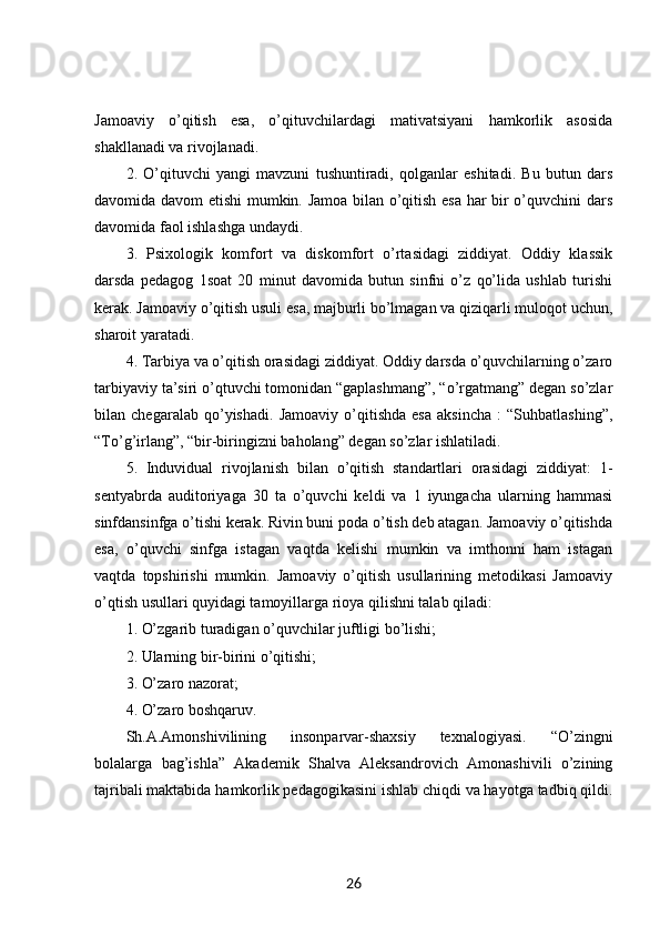Jamoaviy   o’qitish   esa,   o’qituvchilardagi   mativatsiyani   hamkorlik   asosida
shakllanadi va rivojlanadi. 
2.   O’qituvchi   yangi   mavzuni   tushuntiradi,   qolganlar   eshitadi.   Bu   butun   dars
davomida davom etishi mumkin. Jamoa bilan o’qitish esa har bir o’quvchini dars
davomida faol ishlashga undaydi. 
3.   Psixologik   komfort   va   diskomfort   o’rtasidagi   ziddiyat.   Oddiy   klassik
darsda   pedagog   1soat   20   minut   davomida   butun   sinfni   o’z   qo’lida   ushlab   turishi
kerak. Jamoaviy o’qitish usuli esa, majburli bo’lmagan va qiziqarli muloqot uchun,
sharoit yaratadi. 
4. Tarbiya va o’qitish orasidagi ziddiyat. Oddiy darsda o’quvchilarning o’zaro
tarbiyaviy ta’siri o’qtuvchi tomonidan “gaplashmang”, “o’rgatmang” degan so’zlar
bilan   chegaralab   qo’yishadi.   Jamoaviy   o’qitishda   esa   aksincha   :   “Suhbatlashing”,
“To’g’irlang”, “bir-biringizni baholang” degan so’zlar ishlatiladi. 
5.   Induvidual   rivojlanish   bilan   o’qitish   standartlari   orasidagi   ziddiyat:   1-
sentyabrda   auditoriyaga   30   ta   o’quvchi   keldi   va   1   iyungacha   ularning   hammasi
sinfdansinfga o’tishi kerak. Rivin buni poda o’tish deb atagan. Jamoaviy o’qitishda
esa,   o’quvchi   sinfga   istagan   vaqtda   kelishi   mumkin   va   imthonni   ham   istagan
vaqtda   topshirishi   mumkin.   Jamoaviy   o’qitish   usullarining   metodikasi   Jamoaviy
o’qtish usullari quyidagi tamoyillarga rioya qilishni talab qiladi: 
1. O’zgarib turadigan o’quvchilar juftligi bo’lishi; 
2. Ularning bir-birini o’qitishi; 
3. O’zaro nazorat; 
4. O’zaro boshqaruv. 
Sh.A.Amonshivilining   insonparvar-shaxsiy   texnalogiyasi.   “O’zingni
bolalarga   bag’ishla”   Akademik   Shalva   Aleksandrovich   Amonashivili   o’zining
tajribali maktabida hamkorlik pedagogikasini ishlab chiqdi va hayotga tadbiq qildi.
26 