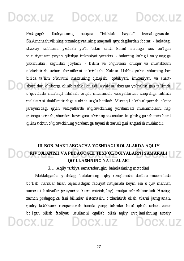 Pedagogik   faoliyatining   natijasi   “Maktab   hayoti”   texnalogiyasidir.
Sh.Amonashivilining texnalogiyasining maqsadi  quyidagilardan iborat: - boladagi
shaxsiy   sifatlarni   yechish   yo’li   bilan   unda   komil   insonga   xos   bo’lgan
xususiyatlarni   paydo   qilishga   imkoniyat   yaratish.   -   bolaning   ko’ngli   va   yuragiga
yaxshilikni,   ezgulikni   joylash.   -   Bilim   va   o’quvlarni   chuqur   va   mustshkam
o’zlashtirish   uchun   sharoitlarni   ta’minlash.   Xulosa.   Ushbu   yo’nalishlarning   har
birida   ta’lim   o’kuvchi   shaxsining   qiziqishi,   qobiliyati,   imkoniyati   va   shart-
sharoitlari e’tiborga olinib tashkil etiladi. Ayniqsa, shaxsga yo’naltirilgan ta’limda
o’quvchida   mustaqil   fikrlash   orqali   muammoli   vaziyatlardan   chiqishga   intilish
malakasini shakllantirishga alohida urg’u beriladi. Mustaqil o’qib-o’rganish, o’quv
jarayonidagi   qiyin   vaziyatlarda   o’qituvchining   yordamisiz   muammolarni   hap
qilishga urinish, shundan keyingina o’zining xulosalari  to’g’riligiga ishonch hosil
qilish uchun o’qituvchining yordamiga tayanish zarurligini anglatish muhimdir.
III-BOB. MAKTABGACHA YOSHDAGI BOLALARDA AQLIY
RIVOJLANISH VA PEDAGOGIK TEXNOLOGIYALARNI SAMARALI
QO‘LLASHNING NATIJALARI
3.1.  Aqliy tarbiya samaradorligini baholashning metodlari
Maktabgacha   yoshdagi   bolalarning   aqliy   rivojlanishi   dastlab   muomalada
bo`lish,   narsalar   bilan   bajariladigan   faoliyat   natijasida   keyin   esa   o`quv   mehnat,
samarali faoliyatlar jarayonida [rasm chizish, loy) amalga oshirib boriladi. Hozirgi
zamon   pedagogika   fani   bilimlar   sistemasini   o`zlashtirib   olish,   ularni   jamg`arish,
ijodiy   tafakkurni   rivojiantirish   hamda   yangi   bilimlar   hosil   qilish   uchun   zarur
bo`lgan   bilish   faoliyati   usullarini   egallab   olish   aqliy   rivojlanishning   asosiy
27 