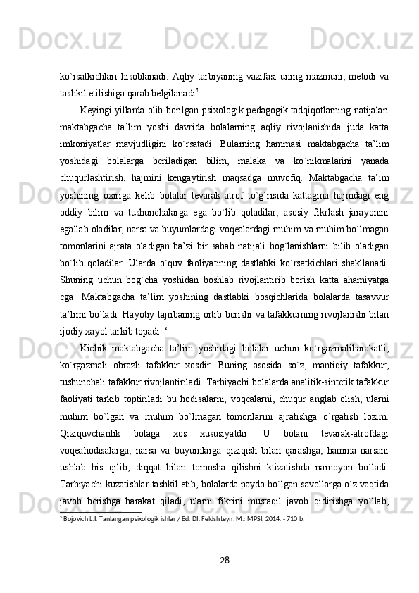 ko`rsatkichlari  hisoblanadi.  Aqliy tarbiyaning vazifasi  uning mazmuni, metodi  va
tashkil etilishiga qarab belgilanadi 5
. 
Keyingi yillarda olib borilgan psixologik-pedagogik tadqiqotlarning natijalari
maktabgacha   ta’lim   yoshi   davrida   bolalarning   aqliy   rivojlanishida   juda   katta
imkoniyatlar   mavjudligini   ko`rsatadi.   Bularning   hammasi   maktabgacha   ta’lim
yoshidagi   bolalarga   beriladigan   bilim,   malaka   va   ko`nikmalarini   yanada
chuqurlashtirish,   hajmini   kengaytirish   maqsadga   muvofiq.   Maktabgacha   ta’im
yoshining   oxiriga   kelib   bolalar   tevarak   atrof   to`g`risida   kattagina   hajmdagi   eng
oddiy   bilim   va   tushunchalarga   ega   bo`lib   qoladilar,   asosiy   fikrlash   jarayonini
egallab oladilar, narsa va buyumlardagi voqealardagi muhim va muhim bo`lmagan
tomonlarini   ajrata   oladigan   ba’zi   bir   sabab   natijali   bog`lanishlarni   bilib   oladigan
bo`lib   qoladilar.   Ularda   o`quv   faoliyatining   dastlabki   ko`rsatkichlari   shakllanadi.
Shuning   uchun   bog`cha   yoshidan   boshlab   rivojlantirib   borish   katta   ahamiyatga
ega.   Maktabgacha   ta’lim   yoshining   dastlabki   bosqichlarida   bolalarda   tasavvur
ta’limi bo`ladi. Hayotiy tajribaning ortib borishi va tafakkurning rivojlanishi bilan
ijodiy xayol tarkib topadi. ‘
Kichik   maktabgacha   ta’lim   yoshidagi   bolalar   uchun   ko`rgazmaliharakatli,
ko`rgazmali   obrazli   tafakkur   xosdir.   Buning   asosida   so`z,   mantiqiy   tafakkur,
tushunchali tafakkur rivojlantiriladi. Tarbiyachi bolalarda analitik-sintetik tafakkur
faoliyati   tarkib   toptiriladi   bu   hodisalarni,   voqealarni,   chuqur   anglab   olish,   ularni
muhim   bo`lgan   va   muhim   bo`lmagan   tomonlarini   ajratishga   o`rgatish   lozim.
Qiziquvchanlik   bolaga   xos   xususiyatdir.   U   bolani   tevarak-atrofdagi
voqeahodisalarga,   narsa   va   buyumlarga   qiziqish   bilan   qarashga,   hamma   narsani
ushlab   his   qilib,   diqqat   bilan   tomosha   qilishni   ktizatishda   namoyon   bo`ladi.
Tarbiyachi kuzatishlar tashkil etib, bolalarda paydo bo`lgan savollarga o`z vaqtida
javob   berishga   harakat   qiladi,   ularni   fikrini   mustaqil   javob   qidirishga   yo`llab,
5
 Bojovich L.I. Tanlangan psixologik ishlar / Ed. DI. Feldshteyn. M.: MPSI, 2014. - 710 b. 
28 
