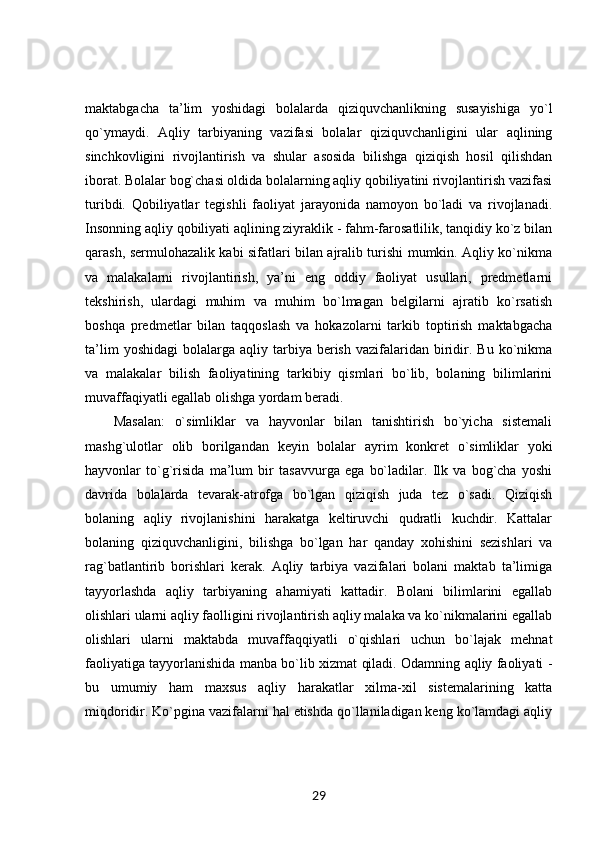 maktabgacha   ta’lim   yoshidagi   bolalarda   qiziquvchanlikning   susayishiga   yo`l
qo`ymaydi.   Aqliy   tarbiyaning   vazifasi   bolalar   qiziquvchanligini   ular   aqlining
sinchkovligini   rivojlantirish   va   shular   asosida   bilishga   qiziqish   hosil   qilishdan
iborat. Bolalar bog`chasi oldida bolalarning aqliy qobiliyatini rivojlantirish vazifasi
turibdi.   Qobiliyatlar   tegishli   faoliyat   jarayonida   namoyon   bo`ladi   va   rivojlanadi.
Insonning aqliy qobiliyati aqlining ziyraklik - fahm-farosatlilik, tanqidiy ko`z bilan
qarash, sermulohazalik kabi sifatlari bilan ajralib turishi mumkin. Aqliy ko`nikma
va   malakalarni   rivojlantirish,   ya’ni   eng   oddiy   faoliyat   usullari,   predmetlarni
tekshirish,   ulardagi   muhim   va   muhim   bo`lmagan   belgilarni   ajratib   ko`rsatish
boshqa   predmetlar   bilan   taqqoslash   va   hokazolarni   tarkib   toptirish   maktabgacha
ta’lim  yoshidagi   bolalarga   aqliy  tarbiya  berish   vazifalaridan  biridir.  Bu   ko`nikma
va   malakalar   bilish   faoliyatining   tarkibiy   qismlari   bo`lib,   bolaning   bilimlarini
muvaffaqiyatli egallab olishga yordam beradi. 
Masalan:   o`simliklar   va   hayvonlar   bilan   tanishtirish   bo`yicha   sistemali
mashg`ulotlar   olib   borilgandan   keyin   bolalar   ayrim   konkret   o`simliklar   yoki
hayvonlar   to`g`risida   ma’lum   bir   tasavvurga   ega   bo`ladilar.   Ilk   va   bog`cha   yoshi
davrida   bolalarda   tevarak-atrofga   bo`lgan   qiziqish   juda   tez   o`sadi.   Qiziqish
bolaning   aqliy   rivojlanishini   harakatga   keltiruvchi   qudratli   kuchdir.   Kattalar
bolaning   qiziquvchanligini,   bilishga   bo`lgan   har   qanday   xohishini   sezishlari   va
rag`batlantirib   borishlari   kerak.   Aqliy   tarbiya   vazifalari   bolani   maktab   ta’limiga
tayyorlashda   aqliy   tarbiyaning   ahamiyati   kattadir.   Bolani   bilimlarini   egallab
olishlari ularni aqliy faolligini rivojlantirish aqliy malaka va ko`nikmalarini egallab
olishlari   ularni   maktabda   muvaffaqqiyatli   o`qishlari   uchun   bo`lajak   mehnat
faoliyatiga tayyorlanishida manba bo`lib xizmat qiladi. Odamning aqliy faoliyati -
bu   umumiy   ham   maxsus   aqliy   harakatlar   xilma-xil   sistemalarining   katta
miqdoridir. Ko`pgina vazifalarni hal etishda qo`llaniladigan keng ko`lamdagi aqliy
29