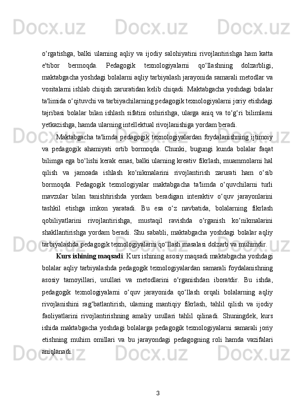o‘rgatishga,   balki   ularning   aqliy   va   ijodiy   salohiyatini   rivojlantirishga   ham   katta
e'tibor   bermoqda.   Pedagogik   texnologiyalarni   qo‘llashning   dolzarbligi,
maktabgacha yoshdagi bolalarni aqliy tarbiyalash jarayonida samarali metodlar va
vositalarni ishlab chiqish zaruratidan kelib chiqadi. Maktabgacha yoshdagi bolalar
ta'limida o‘qituvchi va tarbiyachilarning pedagogik texnologiyalarni joriy etishdagi
tajribasi   bolalar   bilan   ishlash   sifatini   oshirishga,   ularga   aniq   va   to‘g‘ri   bilimlarni
yetkazishga, hamda ularning intellektual rivojlanishiga yordam beradi.
Maktabgacha   ta'limda  pedagogik   texnologiyalardan  foydalanishning   ijtimoiy
va   pedagogik   ahamiyati   ortib   bormoqda.   Chunki,   bugungi   kunda   bolalar   faqat
bilimga ega bo‘lishi kerak emas, balki ularning kreativ fikrlash, muammolarni hal
qilish   va   jamoada   ishlash   ko‘nikmalarini   rivojlantirish   zarurati   ham   o‘sib
bormoqda.   Pedagogik   texnologiyalar   maktabgacha   ta'limda   o‘quvchilarni   turli
mavzular   bilan   tanishtirishda   yordam   beradigan   interaktiv   o‘quv   jarayonlarini
tashkil   etishga   imkon   yaratadi.   Bu   esa   o‘z   navbatida,   bolalarning   fikrlash
qobiliyatlarini   rivojlantirishga,   mustaqil   ravishda   o‘rganish   ko‘nikmalarini
shakllantirishga   yordam   beradi.   Shu   sababli,   maktabgacha   yoshdagi   bolalar   aqliy
tarbiyalashda pedagogik texnologiyalarni qo‘llash masalasi dolzarb va muhimdir.
Kurs ishining maqsadi : Kurs ishining asosiy maqsadi maktabgacha yoshdagi
bolalar aqliy tarbiyalashda  pedagogik texnologiyalardan samarali  foydalanishning
asosiy   tamoyillari,   usullari   va   metodlarini   o‘rganishdan   iboratdir.   Bu   ishda,
pedagogik   texnologiyalarni   o‘quv   jarayonida   qo‘llash   orqali   bolalarning   aqliy
rivojlanishini   rag‘batlantirish,   ularning   mantiqiy   fikrlash,   tahlil   qilish   va   ijodiy
faoliyatlarini   rivojlantirishning   amaliy   usullari   tahlil   qilinadi.   Shuningdek,   kurs
ishida maktabgacha yoshdagi  bolalarga pedagogik texnologiyalarni  samarali  joriy
etishning   muhim   omillari   va   bu   jarayondagi   pedagogning   roli   hamda   vazifalari
aniqlanadi.
3 