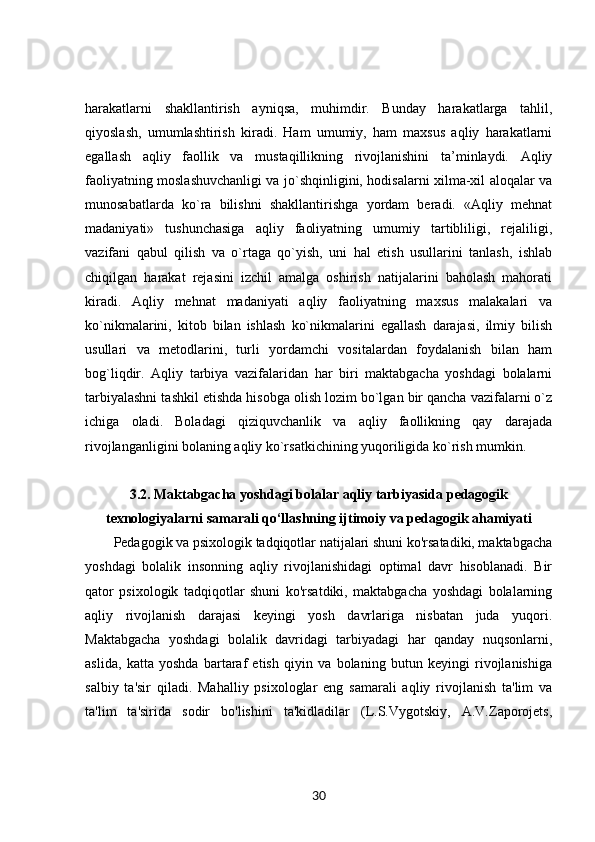 harakatlarni   shakllantirish   ayniqsa,   muhimdir.   Bunday   harakatlarga   tahlil,
qiyoslash,   umumlashtirish   kiradi.   Ham   umumiy,   ham   maxsus   aqliy   harakatlarni
egallash   aqliy   faollik   va   mustaqillikning   rivojlanishini   ta’minlaydi.   Aqliy
faoliyatning moslashuvchanligi va jo`shqinligini, hodisalarni xilma-xil aloqalar va
munosabatlarda   ko`ra   bilishni   shakllantirishga   yordam   beradi.   «Aqliy   mehnat
madaniyati»   tushunchasiga   aqliy   faoliyatning   umumiy   tartibliligi,   rejaliligi,
vazifani   qabul   qilish   va   o`rtaga   qo`yish,   uni   hal   etish   usullarini   tanlash,   ishlab
chiqilgan   harakat   rejasini   izchil   amalga   oshirish   natijalarini   baholash   mahorati
kiradi.   Aqliy   mehnat   madaniyati   aqliy   faoliyatning   maxsus   malakalari   va
ko`nikmalarini,   kitob   bilan   ishlash   ko`nikmalarini   egallash   darajasi,   ilmiy   bilish
usullari   va   metodlarini,   turli   yordamchi   vositalardan   foydalanish   bilan   ham
bog`liqdir.   Aqliy   tarbiya   vazifalaridan   har   biri   maktabgacha   yoshdagi   bolalarni
tarbiyalashni tashkil etishda hisobga olish lozim bo`lgan bir qancha vazifalarni o`z
ichiga   oladi.   Boladagi   qiziquvchanlik   va   aqliy   faollikning   qay   darajada
rivojlanganligini bolaning aqliy ko`rsatkichining yuqoriligida ko`rish mumkin.
3.2. Maktabgacha yoshdagi bolalar aqliy tarbiyasida pedagogik
texnologiyalarni samarali qo‘llashning ijtimoiy va pedagogik ahamiyati
Pedagogik va psixologik tadqiqotlar natijalari shuni ko'rsatadiki, maktabgacha
yoshdagi   bolalik   insonning   aqliy   rivojlanishidagi   optimal   davr   hisoblanadi.   Bir
qator   psixologik   tadqiqotlar   shuni   ko'rsatdiki,   maktabgacha   yoshdagi   bolalarning
aqliy   rivojlanish   darajasi   keyingi   yosh   davrlariga   nisbatan   juda   yuqori.
Maktabgacha   yoshdagi   bolalik   davridagi   tarbiyadagi   har   qanday   nuqsonlarni,
aslida,   katta   yoshda   bartaraf   etish   qiyin   va   bolaning   butun   keyingi   rivojlanishiga
salbiy   ta'sir   qiladi.   Mahalliy   psixologlar   eng   samarali   aqliy   rivojlanish   ta'lim   va
ta'lim   ta'sirida   sodir   bo'lishini   ta'kidladilar   (L.S.Vygotskiy,   A.V.Zaporojets,
30 