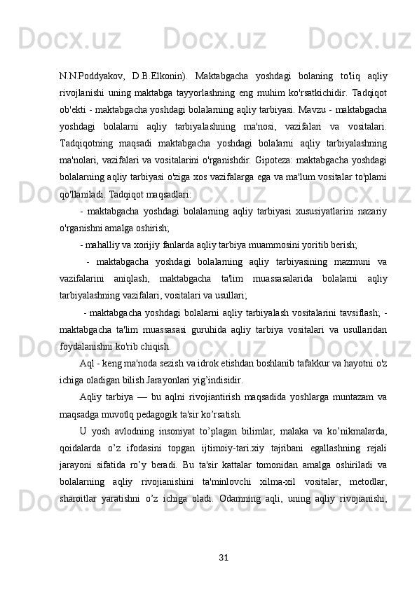 N.N.Poddyakov,   D.B.Elkonin).   Maktabgacha   yoshdagi   bolaning   to'liq   aqliy
rivojlanishi   uning   maktabga   tayyorlashning   eng   muhim   ko'rsatkichidir.   Tadqiqot
ob'ekti - maktabgacha yoshdagi bolalarning aqliy tarbiyasi. Mavzu - maktabgacha
yoshdagi   bolalarni   aqliy   tarbiyalashning   ma'nosi,   vazifalari   va   vositalari.
Tadqiqotning   maqsadi   maktabgacha   yoshdagi   bolalarni   aqliy   tarbiyalashning
ma'nolari, vazifalari va vositalarini o'rganishdir. Gipoteza:  maktabgacha yoshdagi
bolalarning aqliy tarbiyasi o'ziga xos vazifalarga ega va ma'lum vositalar to'plami
qo'llaniladi. Tadqiqot maqsadlari: 
-   maktabgacha   yoshdagi   bolalarning   aqliy   tarbiyasi   xususiyatlarini   nazariy
o'rganishni amalga oshirish; 
- mahalliy va xorijiy fanlarda aqliy tarbiya muammosini yoritib berish;
  -   maktabgacha   yoshdagi   bolalarning   aqliy   tarbiyasining   mazmuni   va
vazifalarini   aniqlash,   maktabgacha   ta'lim   muassasalarida   bolalarni   aqliy
tarbiyalashning vazifalari, vositalari va usullari;
  -   maktabgacha   yoshdagi   bolalarni   aqliy   tarbiyalash   vositalarini   tavsiflash;   -
maktabgacha   ta'lim   muassasasi   guruhida   aqliy   tarbiya   vositalari   va   usullaridan
foydalanishni ko'rib chiqish. 
Aql - keng ma'noda sezish va idrok etishdan boshlanib tafakkur va hayotni o'z
ichiga oladigan bilish Jarayonlari yig’indisidir. 
Aqliy   tarbiya   —   bu   aqlni   rivojiantirish   maqsadida   yoshlarga   muntazam   va
maqsadga muvotlq pedagogik ta'sir ko’rsatish. 
U   yosh   avlodning   insoniyat   to’plagan   bilimlar,   malaka   va   ko’nikmalarda,
qoidalarda   o’z   ifodasini   topgan   ijtimoiy-tari.xiy   tajribani   egallashning   rejali
jarayoni   sifatida   ro’y   beradi.   Bu   ta'sir   kattalar   tomonidan   amalga   oshiriladi   va
bolalarning   aqliy   rivojianishini   ta'minlovchi   xilma-xil   vositalar,   metodlar,
sharoitlar   yaratishni   o’z   ichiga   oladi.   Odamning   aqli,   uning   aqliy   rivojianishi,
31