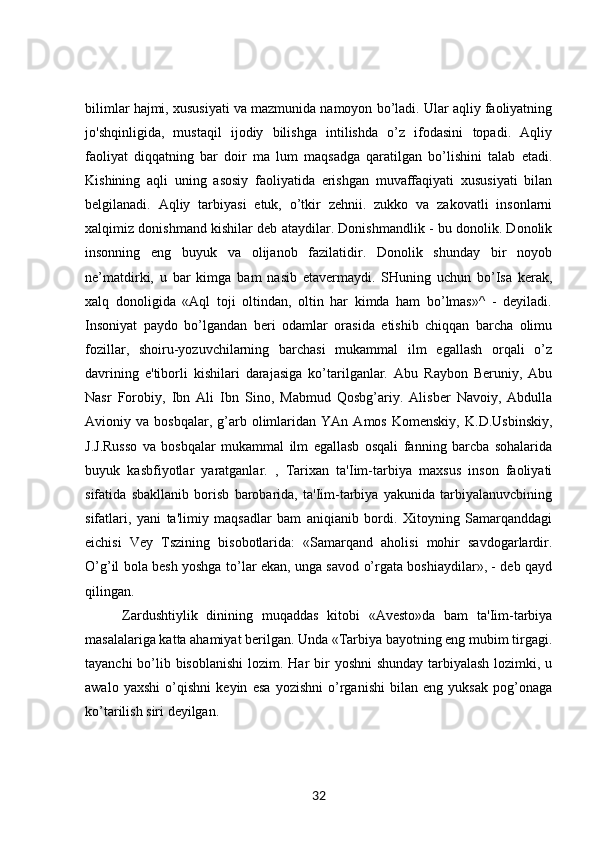 bilimlar hajmi, xususiyati va mazmunida namoyon bo’ladi. Ular aqliy faoliyatning
jo'shqinligida,   mustaqil   ijodiy   bilishga   intilishda   o’z   ifodasini   topadi.   Aqliy
faoliyat   diqqatning   bar   doir   ma   lum   maqsadga   qaratilgan   bo’lishini   talab   etadi.
Kishining   aqli   uning   asosiy   faoliyatida   erishgan   muvaffaqiyati   xususiyati   bilan
belgilanadi.   Aqliy   tarbiyasi   etuk,   o’tkir   zehnii.   zukko   va   zakovatli   insonlarni
xalqimiz donishmand kishilar deb ataydilar. Donishmandlik - bu donolik. Donolik
insonning   eng   buyuk   va   olijanob   fazilatidir.   Donolik   shunday   bir   noyob
ne’matdirki,   u   bar   kimga   bam   nasib   etavermaydi.   SHuning   uchun   bo’Isa   kerak,
xalq   donoligida   «Aql   toji   oltindan,   oltin   har   kimda   ham   bo’lmas»^   -   deyiladi.
Insoniyat   paydo   bo’lgandan   beri   odamlar   orasida   etishib   chiqqan   barcha   olimu
fozillar,   shoiru-yozuvchilarning   barchasi   mukammal   ilm   egallash   orqali   o’z
davrining   e'tiborli   kishilari   darajasiga   ko’tarilganlar.   Abu   Raybon   Beruniy,   Abu
Nasr   Forobiy,   Ibn   Ali   Ibn   Sino,   Mabmud   Qosbg’ariy.   Alisber   Navoiy,   Abdulla
Avioniy  va   bosbqalar,   g’arb   olimlaridan   YAn  Amos   Komenskiy,   K.D.Usbinskiy,
J.J.Russo   va   bosbqalar   mukammal   ilm   egallasb   osqali   fanning   barcba   sohalarida
buyuk   kasbfiyotlar   yaratganlar.   ,   Tarixan   ta'Iim-tarbiya   maxsus   inson   faoliyati
sifatida   sbakllanib   borisb   barobarida,   ta'Iim-tarbiya   yakunida   tarbiyalanuvcbining
sifatlari,   yani   ta'limiy   maqsadlar   bam   aniqianib   bordi.   Xitoyning   Samarqanddagi
eichisi   Vey   Tszining   bisobotlarida:   «Samarqand   aholisi   mohir   savdogarlardir.
O’g’il bola besh yoshga to’lar ekan, unga savod o’rgata boshiaydilar», - deb qayd
qilingan.
  Zardushtiylik   dinining   muqaddas   kitobi   «Avesto»da   bam   ta'Iim-tarbiya
masalalariga katta ahamiyat berilgan. Unda «Tarbiya bayotning eng mubim tirgagi.
tayanchi  bo’lib bisoblanishi  lozim. Har  bir  yoshni  shunday tarbiyalash  lozimki, u
awalo   yaxshi   o’qishni   keyin   esa   yozishni   o’rganishi   bilan   eng   yuksak   pog’onaga
ko’tarilish siri deyilgan. 
32 